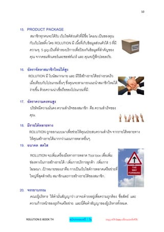 10




15. PRODUCT PACKAGE
     สมาชิกทุกคนจะได้ รับ เว็บไซด์สวนตัวที่มีชื่อ โดเมน เป็ นของคุณ
                                     ่
     กับเว็บโฮสติ ้ง โดย ROLUTION มี เนื ้อที่เก็บข้ อมูลส่วนตัวได้ 5 ทีมี
                                                                        ่
     ความจุ 5 gig เป็ นที่สารองบริ การเพื่อปองกันข้ อมูลที่สาคัญของ
                                            ้
     คุณ จากคอมพิวเตอร์ และซอฟท์แวร์ และ คุณจะรู้สกปลอดภัย.
                                                          ึ

16. อัตราจัดหาสมาชิกใหม่ ได้ สูง
     ROLUTION มี โบนัสมากมาย และ มีวิธีสร้ างรายได้ อย่างรวดเร็ ว
      เมื่อเทียบกับโปรแกรมอื่นๆ ซึงคุณจะสามารถแนะนาสมาชิกใหม่ได้
                                     ่
      ง่ายขึ ้น ด้ วยความน่าเชื่อถือของโปรแกรมที่มี.

17. อัตราความคงทนสูง
      บริ ษัทมีความมันคง ความสาเร็ จของสมาชิก คือ ความสาเร็ จของ
                     ่
      คุณ.

18. มีรายได้ หลายทาง
     ROLUTION ถูกออกแบบมาเพื่อช่วยให้ คณประสบความสาเร็ จ จากรายได้ หลายทาง
                                          ุ
      ให้ คณสร้ างรายได้ มากกว่าแผนการตลาดอื่นๆ.
           ุ
19. อนาคต สดใส

       ROLUTION จะเพิ่มเครื่ องมือทางการตลาด Tool box เพื่อเพิ่ม
       ช่องทางในการสร้ างรายได้ / เพิ่มการบริ การลูกค้ า /เพิ่มการ
       โฆษณา. เปาหมายของเราคือ การเป็ นเว็บไซด์การตลาดเครื อข่ายที่
                 ้
       ใหญ่ที่สดสาหรับ สมาชิกและการสร้ างรายได้ ของสมาชิก.
               ุ

20. จรรยาบรรณ
      คณะผู้บริ หาร ให้ คามันสัญญาว่า เราจะดารงอยู่เพื่อความถูกต้ อง ซื่อสัตย์ และ
                            ่
     ความก้ าวหน้ าของธุรกิจเครื อข่าย และนี่คือคาสัญญาของผู้บริ หารทั ้งหมด.


    ROLUTION E-BOOK TH                สมัครทดลองฟรี 7 วัน        (อนุญาตให้ Copy เปลี่ยนแปลงลิงค์ได้ )
 