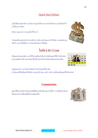 13



                                             Quick Start Dollars

ทุกครั้งที่มีคนสมัครเข้ามา และอัพเกรด คุณจะได้รับ$15/คน สาหรับเดือนแรก แล้วเดือนต่อไป
จะได้รับ$1/คน/เดื อน.

ตัวอย่าง: คุณแนะนา 5 คน คุณก็จะได้รับ $75.


ในแต่ละเดือนคุณจ่ายค่าบริ การรายเดือน $13/เดือน แต่ถาคุณแนะนาได้ เพียง 1 คนต่อเดื อน คุณ
                                                        ้
ก็มีกาไร, แต่รายได้ยงมีอีก 5 ทาง ที่จะเข้ามาเพิ่มรายได้ให้คุณ.
                    ั


                                             โบนัส 5 IN 7 Cash
ถ้าคุณแนะนาคนมาสมัคร 5 คน ได้ในรอบสัปดาห์ (จันทร์ -อาทิตย์) คุณจะได้รับ โบนัส $50/5
คน/รอบสัปดาห์ หรื อ สามารถเรี ยกได้วาเป็ น เงิ นโบนัส สาหรับสมาชิ กคนเก่งของบริ ษท.
                                    ่                                            ั



เช่นคุณแนะนา 5 คน ในช่วงวันจันทร์-อาทิตย์ คุณจะได้รบ $50
                                                    ั
ถ้าเป็นแบบนี้เงินทีคุณจะได้รบคือ ค่าแนะนาอีก 5คน x $15 = $75 รวมทังหมดทีคุณจะได้รบคือ $125.
                   ่        ั                                     ้     ่        ั




                                               Commissions
คุณจะได้รับ $1/เดือน สาหรับสมาชิ กที่เป็ นดาวน์ไลน์ของ คุณ จากชั้นที่ 1-5 โดยไม่สนว่าใครจะ
เป็ นคนแนะนา ขอเพียงอยูใต้สายงานคุณเท่านั้น.
                        ่




      ROLUTION E-BOOK TH                       สมัครทดลองฟรี 7 วัน                (อนุญาตให้ Copy เปลี่ยนแปลงลิงค์ได้ )
 