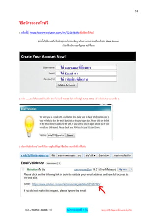 18



วิธีสมัครจองรหัสฟรี
1. คลิกที่นี่ https://www.rolution.com/en/E256468R/เพื่อเปิ ดหน้ าใหม่

                     จากนั้นให้เลื่อนลงไปข้างล่างสุ ด แล้วกรอกข้อมูลงด้านล่างตามภาพ เสร็ จแล้วคลิก Make Account
                                                  (อีเมล์ที่สมัครควรใช้ gmail จะดีที่สุด)




2. คลิก resend แล้วไปตรวจที่อีเมล์อีก ถ้าหาไม่พบที่ INBOX โปรดเข้าไปดูที่ JUNK MAIL แล้วคลิกยืนยันตามแบบข้อ 3.




3. ทาการยืนยันตัวเอง โดยเข้าไปตรวจดูอีเมล์ที่คุณใช้สมัคร และคลิกที่ลิงค์ยืนยัน




       ROLUTION E-BOOK TH                              สมัครทดลองฟรี 7 วัน                (อนุญาตให้ Copy เปลี่ยนแปลงลิงค์ได้ )
 