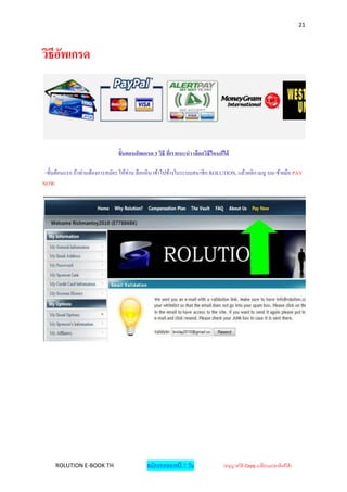 21



วิธีอพเกรด
     ั




                                ขั้นตอนอัพเกรด 3 วิธี ที่เราแนะนา เลือกวิธีไหนก็ได้

 -ขั้ นต้อนแรก ถ้าท่านต้องการสมัคร ให้ท่าน ล็อกอิน เข้าไปข้างในระบบสมาชิ ก ROLUTION, แล้วคลิก เมนู บน-ช้ายมือ PAY
NOW.




     ROLUTION E-BOOK TH                      สมัครทดลองฟรี 7 วัน                (อนุญาตให้ Copy เปลี่ยนแปลงลิงค์ได้ )
 