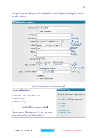 22


ถ้าหากคุณยังไม่เคยเข้าไปแก้ไขข้อมูล ส่ วนตัว เว็บจะให้คุณใส่ ขอมูลส่ วนตัวก่อน. ให้คุณทาการแก้ไขข้อมูลส่ วนตัวก่อน ตาม
                                                              ้
ภาพ เสร็จแล้วคลิก Submit




                                 หลังจากนั้นให้คุณเลือก วิธีจายเงิ น โดยเลือก 1 ใน 3 วิธีน้ ี
                                                             ่
 คลิกรายการ เพื่อดูวิธีอัพเกรด

1. อัพเกรด ผ่าน Credit Card (Visa/Master Card)
2. อัพเกรดผ่าน Paypal
3. อัพเกรดผ่าน Alertpay

                โดยคลิก ชื่อวิธีจ่าย ตามแบบภาพช้ ายมือ

 ทีมงานเราขอแนะนา ใช้ สาม ช่องทางแรก คือ Credit Card, Alertpay,
Paypal เท่านั้น เนื่ องเร็วกว่า และ ไม่มีค่าธรรมเนี ยมใดๆ.




      ROLUTION E-BOOK TH                         สมัครทดลองฟรี 7 วัน                    (อนุญาตให้ Copy เปลี่ยนแปลงลิงค์ได้ )
 