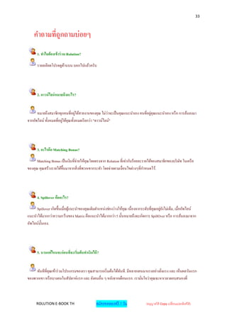 33



    คาถามที่ถูกถามบ่อยๆ
      1. ทาไมต้ องเข้ าร่ วม Rolution?

      รายลเอียดโปรดดูดานบน บอกไปแล้วครับ
                      ้




      2. ดาวน์ ไลน์ หมายถึงอะไร?


      หมายถึงสมาชิกทุกคนที่อยูใต้สายงานของคุณ ไม่ว่าจะเป็ นคุณแนะนาเอง คนที่อยูคุณแนะนาเอง หรื อ การล้นลงมา
                                  ่                                            ่
จากอัพไลน์ ทั้งหมดที่อยูใต้คุณทั้งหมดเรี ยกว่า "ดาวน์ไลน์"
                        ่




      3. อะไรคือ Matching Bonus?

      Matching Bonus เป็ นเงินที่จ่ายให้คุณโดยตรงจาก Rolution ที่เท่ากับร้อยละรายได้ของสมาชิกของบริ ษท ในเครื อ
                                                                                                     ั
ของคุณ คุณสร้างรายได้ข้ ึนมาจากสิ่ งที่พวกเขากระทา โดยจ่ายตามเงื่อนไขต่างๆที่กาหนดไว้.




      4. Spillover คืออะไร?

     Spillover เกิดขึ้นเมื่อผูแนะนาของคุณเติมตาแหน่งช่องว่างให้คุณ เนื่องจากระดับที่คุณอยูยงไม่เต็ม, เมื่ออัพไลน์
                              ้                                                           ่ั
แนะนาได้มากกว่าความกว้างของ Matrix คือแนะนาได้มากกว่า 5 นั้นหมายถึงจะเกิดการ SpillOver หรื อ การล้นลงมาจาก
อัพไลน์น้ นเอง.
          ั




      5. นานแค่ไหนจะก่ อนที่จะเริ่มต้ นทาเงินได้ ?


     ทันทีที่คุณเข้าร่ วมโปรแกรมของเรา คุณสามารถเริ่ มต้นได้ทนที. มีหลายงคนมาแรงอย่างยิงแรง และ เห็นผลวันแรก
                                                             ั                         ่
ของพวกเขา หรื อบางคนในสัปดาห์แรก และ ยังคนอื่น ๆ หลังจากเดือนแรก. เรามันใจว่าคุณจะหาเวลาตอบสนองที่
                                                                          ่



     ROLUTION E-BOOK TH                         สมัครทดลองฟรี 7 วัน            (อนุญาตให้ Copy เปลี่ยนแปลงลิงค์ได้ )
 