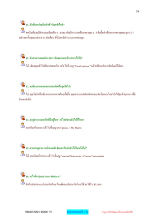 35



      11. ฉันต้ องรจ่ ายเงินค่ าเข้ าร่ วมเท่ าไหร่ ?

      ชุดเริ่ มต้นจะมีค่าธรรมเนียมคือ $ 14 และ ค่าบริ การรายเดือนของคุณ $ 13 ดังนั้นค่าเดือนแรกของคุณจะถูก $ 27
หลังจากนั้นคุณจะจ่าย $ 13 ต่อเดือน ที่นอยกว่าจานวนแรกของคุณ.
                                        ้




      12. ฉันสามารถยกเลิกรายการรับจดหมายข่ าวสารหรือไม่ ?

      ได้. เพียงคุณเข้าไปที่ระบบสมาชิก แล้ว ไปที่ เมนู “Email options.” แล้วเปลี่ยนค่าการรับอีเมล์ได้เลย.




      13. จะต้ องกรอกเอกสารการสมัครใดๆหรือไม่ ?

      ไม่. คุณไม่จาเป็ นต้องกรอกเอกสารใดๆทั้งสิ้ น คุณสามารถสมัครผ่านแบบฟอร์ มออนไลน์ ทาได้ทุกที่ ทุกเวลา ที่มี
อินเตอร์ เน็ต.




      14. จะดูจานวนสมาชิกที่มีอยู่ในดาวน์ ไลน์ ของฉันได้ ที่ไหน?

      ลอกอินเข้าระบบ แล้วไปที่เมนู My Options > My Matrix




      15. สามารถดูจานวนค่ าคอมมิชชั่นและโบนัสฉันได้ รับหรือไม่ ?

      ได้. ลอกอินเข้าระบบ แล้วไปที่เมนู Financial Statements > Current Commission




      16. อะไรคือ Quick Start Dollars ?

      คือโบนัสค่าแนะนาสมาชิกใหม่ ใครที่แนะนาสมาชิกใหม่ได้ จะได้รับ $15/คน




     ROLUTION E-BOOK TH                                 สมัครทดลองฟรี 7 วัน       (อนุญาตให้ Copy เปลี่ยนแปลงลิงค์ได้ )
 
