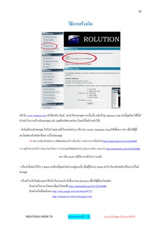 37



                                                         วิธีการสร้ างเงิน




เข้าเว็บ www.rolution.com แล้วล็อกอิน อีเมล์ , พาสเวิร์ด ของคุณ จากนั้นนั้น คลิกที่ My Sponsor Link เท่านี้คุณก็จะได้ลิ้งค์
ส่ วนตัวในการสร้างเงินของคุณ (ปล. คุณต้องอัพเกรดก่อน ถึงจะมีลิ้งค์ส่วนตัวได้)

- นาลิงค์ส่วนตัวของคุณ ไปโปรโมทตามที่เว็บบอร์ ดต่างๆ หรื อ hi5, twitter, facebook, Emailให้เพื่อนๆ ฯลฯ เพื่อให้ผที่
                                                                                                                ู้
สนใจคลิกแล้วสมัครเป็ นดาวน์ไลน์ของคุณ
           เช่น สุดๆ คนเรี ยงคิวสมัครบาน Rolution สะท้ านเมืองไทย งานทาง่ายรายได้ เด็ดจริงhttp://rolutionthai.com/?id=E256468R

เรามาดูสิ่งใหม่ๆต่อไปนี ้ หาเงินออนไลน์ วิวฒนาการใหม่ในยุคปี 2010เป็ นต้ นไป ดูที่แผนรายได้ นะ ดอลล่าคับ http://rolutionthai.com/?id=E256468R
                                           ั

                                             ฯลฯ หรือ คุณอาจมีวิธีหาคนที่เจ๋งกว่าผมอีก

- หรื อนาลิ้งค์มาใส่ ใน E Book (เหมือนที่คุณกาลังอ่านอยูตอนนี้) เมื่อผูที่อ่าน E Book สนใจ ก็จะคลิกสมัครเป็ นดาวน์ไลน์
                                                        ่              ้
ของคุณ

- หรื อสร้างเว็บไซต์เองเลย ให้หน้าเว็บน่าสนใจ มีเนื้อหาของ Rolution เพื่อให้ผที่สนใจสมัคร
                                                                             ู้
           ตัวอย่างเว็บภาษาไทยจากที่ผมไปขอฟรี http://rolutionthai.com/?id=E256468R
           ตัวอย่างเว็บที่ผมทาเอง http://sites.google.com/site/better08731/
                                  http://mlmsecret-rolution.blogspot.com/




       ROLUTION E-BOOK TH                               สมัครทดลองฟรี 7 วัน                       (อนุญาตให้ Copy เปลี่ยนแปลงลิงค์ได้ )
 