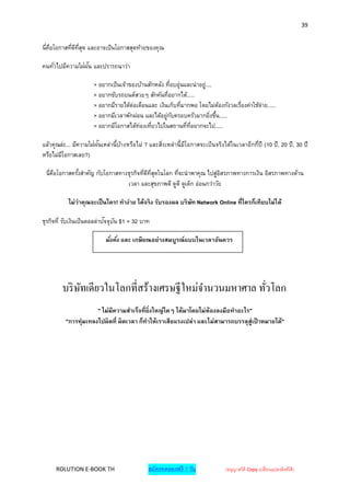 39


นี่คอโอกาสทีดทสุด และอาจเป็นโอกาสสุดท้ายของคุณ
    ื       ่ ี ี่

คนทั ่วไปมีความใฝ่ฝน และปรารถนาว่า
                   ั

                      > อยากเป็นเจ้าของบ้านสักหลัง ทีอบอุ่นและน่าอยู่....
                                                      ่
                      > อยากขับรถยนต์สวยๆ สักคันทีอยากได้.....
                                                    ่
                      > อยากมีรายได้ต่อเดือนและ เงินเก็บทีมากพอ โดยไม่ตองกังวลเรืองค่าใช้จ่าย.....
                                                          ่                 ้    ่
                      > อยากมีเวลาพักผ่อน และได้อยู่กบครอบครัวมากยิงขึน.....
                                                        ั               ่ ้
                      > อยากมีโอกาสได้ท่องเทียวไปในสถานที่ทอยากจะไป.....
                                             ่               ี่

แล้วคุณล่ะ... มีความใฝ่ฝนเหล่านี้บางหรือไม่ ? และสิงเหล่านี้มโอกาสจะเป็ นจริงได้ในเวลาอีกกีปี (10 ปี , 20 ปี , 30 ปี
                        ั         ้                ่         ี                             ่
หรือไม่มโอกาสเลย?)
        ี

 นี่คอโอกาสครังสาคัญ กับโอกาสทางธุรกิจทีดทสดในโลก ทีจะนาพาคุณ ไปสูอสรภาพทางการเงิน อิสรภาพทางด้าน
     ื        ้                         ่ ี ี่ ุ    ่                 ่ิ
                                เวลา และสุขภาพดี ดูดี ดูเด็ก อ่อนกว่าวัย

           ไม่ว่าคุณจะเป็ นใคร! ทาง่าย ได้จริ ง รับรองผล บริ ษท Network Online ที่ใครก็เทียบไม่ได้
                                                              ั

                            ั ั
ธุรกิจที่ รับเงินเป็นดอลล่าปจจุบน $1 = 32 บาท

                           มั ่งคั ่ง และ เกษียณอย่างสมบูรณ์ แบบในเวลาอันควร




        บริ ษทเดียวในโลกที่สร้างเศรษฐีใหม่จานวนมหาศาล ทัวโลก
             ั                                          ่
                      " ไม่มีความสาเร็จที่ยิ่งใหญ่ใดๆ ได้มาโดยไม่ต้องลงมือทาอะไร"
          "การทุ่มเทลงไปผิ ดที่ ผิดเวลา ก็ทาให้เราเสียแรงเปล่า และไม่สามารถบรรลุสู่เป้ าหมายได้"




     ROLUTION E-BOOK TH                       สมัครทดลองฟรี 7 วัน               (อนุญาตให้ Copy เปลี่ยนแปลงลิงค์ได้ )
 