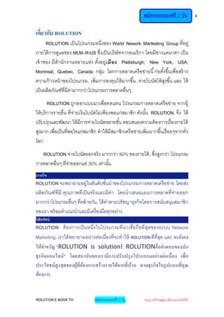 สมัครทดลองฟรี 7 วัน                     4



เกียวกับ ROLUTION
   ่
      ROLUTION เป็ นโปรแกรมหนึ่งของ World Nework Martketing Group ที่อยู่
ภายใต้ การดูแลของ MLM–R-US ชึ่งเป็ นบริ ษัทจากอเมริ กา โดยมีชาวแคนาดา เป็ น
เจ้ าของ มีสานักงานหลายแห่ง ตังอยู่ เ มือง Plattsburgh, New York, USA,
                                 ้
Montreal, Quebec, Canada กลุ่ม โลกการตลาดเครื อข่ายนี ้ ก่อ ตั ้งขึ ้นเพื่อสร้ าง
ความก้ าวหน้ าของโปรแกรม, เพิ่มการลงทุนให้ มากขึ ้น ,จ่ายโบนัสให้ สงขึ ้น และ ให้
                                                                   ู
เป็ นผลิตภัณฑ์ที่มีค่ามากกว่าโปรแกรมการตลาดอื่นๆ.
        ROLUTION ถูกออกแบบมาเพื่อทดแทน โปรแกรมการตลาดเครื อข่าย จากผู้
ให้ บริ การรายอื่น ที่จ่ายเงินโบนัสไม่เพียงพอแก่สมาชิก ดังนั ้น ROLUTION จึง ได้
ปรับปรุงและพัฒนา ให้ มีการจ่ายโบนัสหลายชั ้น ตอบสนองความต้ องการเรื่ องรายได้
สูงมาก เพื่อเป็ นที่พอใจแก่สมาชิก ทาให้ มีสมาชิกเครื อข่ายเพิ่มมากขึ ้นเรื่ อยๆจากทั่ว
โลก.
   ROLUTION จ่ายโบนัสออกจริ ง มากกว่า 80% ของรายได้ , ซึ่งสูงกว่า โปรแกรม
การตลาดอื่นๆ ที่จ่ายออกแค่ 30% เท่านั ้น.
ภารกิจ
ROLUTION จะพยายามอยู่ในอันดับชั ้นนาของโปรแกรมการตลาดเครื อข่าย โดยส่ง
ผลิตภัณฑ์ ที่มี คุณ ภาพที่เป็ นจริ งและมีค่า โดยนาเสนอแผนการตลาดที่จ่ายออก
มากกว่าโปรแกรมอื่นๆ ที่คล้ ายกัน, ได้ ทาตามปรั ชญาธุรกิจโดยการสนับสนุนสมาชิก
ของเรา พร้ อมคาแนะนาและมีเครื่ องมือทุกอย่าง.
วิสัยทัศน์
ROLUTION ต้ อ งการเป็ นหนึ่ง ในโปรแกรมที่ น่า เชื่อ ถื อ ที่ สุดของระบบ Network
Marketing. เราได้ พยายามอย่างต่อเนื่องที่จะทาให้ ROLUTION ดีที่สด และ จะยังคง
                                                                    ุ
ให้คาขวัญ "ROLUTION is solution! ROLUTIONคือคาตอบของนัก
ธุร กิ จ ออนไลน์" โดยสถาบันของเรามี ก ารปรั บปรุ ง โปรแกรมอย่างต่อเนื่ อง เพื่ อ
ประโยชน์สูง สุ ดของผูที่ตอ งการสร้ างรายได้จ ากที่ บาน ตามธุร กิ จในรู ปแบบที่คุณ
                     ้ ้                            ้
ต้องการ.


ROLUTION E-BOOK TH               สมัครทดลองฟรี 7 วัน         (อนุญาตให้ Copy เปลี่ยนแปลงลิงค์ได้ )
 