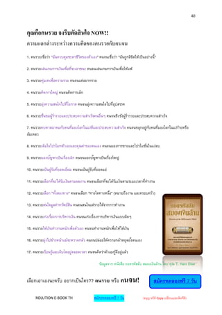 40



คุณคือคนรวย จงรีบตัดสิ นใจ NOW!!
ความแตกต่างระหว่างความคิดของคนรวยกับคนจน
1. คนรวยเชือว่า "ฉันควบคุมชะตาชีวตของตัวเอง" คนจนเชือว่า "ฉันถูกลิขตให้เป็นอย่างนี้ "
           ่                     ิ                  ่              ิ

2. คนรวยเล่นเกมการเงินเพื่อทีจะเอาชนะ คนจนเล่นเกมการเงินเพื่อให้แพ้
                             ่

3. คนรวยทุ่มเทเพื่อความรวย คนจนแค่อยากรวย

4. คนรวยคิดการใหญ่ คนจนคิดการเล็ก

5. คนรวยมุงความสนใจไปทีโอกาส คนจนมุงความสนใจไปทีอุปสรรค
          ่            ่           ่            ่

6. คนรวยชืนชมผูร่ารวยและประสบความสาเร็จคนอื่นๆ คนจนชิงชังผูร่ารวยและประสบความสาเร็จ
          ่    ้                                           ้

7. คนรวยคบหาสมาคมกับคนทีมองโลกในแง่ดและประสบความสาเร็จ คนจนขลุกอยู่กบคนทีมองโลกในแง่รายหรือ
                        ่           ี                               ั    ่           ้
ล้มเหลว

8. คนรวยเต็มใจโปรโมทตัวเองและคุณค่าของตนเอง คนจนมองการขายและโปรโมชั ่นในแง่ลบ

            ั                        ั
9. คนรวยมองปญหาเป็นเรืองเล็ก คนจนมองปญหาเป็นเรืองใหญ่
                      ่                        ่

10. คนรวยเป็นผูรบทียอดเยียม คนจนเป็นผูรบทียอดแย่
               ้ั ่      ่            ้ั ่

11. คนรวยเลือกทีจะได้รบเงินตามผลงาน คนจนเลือกทีจะได้รบเงินตามระยะเวลาทีทางาน
                ่     ั                        ่     ั                 ่

12. คนรวยเลือก "ทังสองทาง" คนจนเลือก "ทางใดทางหนึ่ง" (หมายถึงงาน และครอบครัว)
                  ้

13. คนรวยสนใจมูลค่าทรัพย์สน คนจนสนใจแต่รายได้จากการทางาน
                          ิ

14. คนรวยเก่งเรืองการบริหารเงิน คนจนเก่งเรืองการบริหารเงินแบบผิดๆ
                ่                          ่

15. คนรวยให้เงินทางานหนักเพื่อตัวเอง คนจนทางานหนักเพื่อให้ได้เงิน

16. คนรวยมุงไปข้างหน้าแม้จะหวาดกลัว คนจนปล่อยให้ความกลัวหยุดยังตนเอง
           ่                                                  ้

17. คนรวยเรียนรูและเติบโตอยู่ตลอดเวลา คนจนคิดว่าตัวเองรูดอยู่แล้ว
                ้                                       ้ ี

                                               ข้อมูลจาก หนังสือ ถอดรหัสลับ สมองเงินล้าน โดย คุณ T. Harv Eker


เลือกเอาเองนะครับ อยากเป็ นใคร?? คนรวย หรือ คนจน!                                    สมัครทดลองฟรี 7 วัน

     ROLUTION E-BOOK TH                     สมัครทดลองฟรี 7 วัน             (อนุญาตให้ Copy เปลี่ยนแปลงลิงค์ได้ )
 