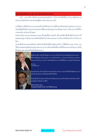 5


โลกของธุรกิจเครือข่ าย, เรารู้... และเราขยายเครือข่ ายการตลาด
     เรารู ้ ... และเรามี ก ารเติ บ โต และขยายธุ ร กิ จ เครื อข่ า ย ตั้ง แต่ 1993 เป็ นตั้น มา. ในความเป็ นจริ งรวม
ประสบการณ์เครื อข่ายการตลาดของทีมผูบริ หารของเรามีมากกว่า 40 ปี
                                         ้

เราเป็ นทีมแรกที่ เปิ ดโปรแกรมการตลาดเครื อข่ายให้กบประชากร ผูใช้ภาษาฝรั่งเศสในประเทศแคนาดา และเรา
                                                      ั               ้
ยังคงเป็ นผูนาที่แข็งแกร่ งทางการตลาดของเราที่เป็ นภาษาอังกฤษและภาษาฝรั่งเศส และเร็ วๆ นี้ จะสามารถใช้ได้ใน
             ้
ภาษาเยอรมัน, สเปนและโปรตุเกส.
WNM (World Network Marketing Group) เป็ นกลุ่มที่ มี ความมุ่งมัน เป็ นแหล่งที่ น่าเชื่ อถื อ ผูริเริ่ ม เรี ยบง่ าย ให้
                                                                    ่                          ้
ผลตอบแทนสู ง กว่าธุรกิจการตลาดเครื อข่ายอื่นทัวโลก โปรแกรมของเรา จะสร้างรายได้ง่ายและเร็ วกว่าโปรแกรม
                                                   ่
อื่นๆ.
WNM เชื่ อมันในการตลาดเครื อข่าย เราต้องรักษาชื่ อเสี ยงที่ ดีและพัฒนาต่อไป. เราได้ติดตั้งระบบตรวจสอบ และ
               ่
ได้รับรองผลอย่างถูกต้องตามกฎหมายของกระบวนการทั้งหมดที่ เกิ ดขึ้ นภายใต้เครื่ องหมายการค้าของเรา ดังนั้น
ชื่ อเสี ยงของคุณ จะถูกปกป้ องด้วยชื่ อเสี ยงของเรา.

                           ยินดีตอนรับสู่ โอกาสที่น่าตื่นเต้นที่ สุด ในการสร้างรายได้ในครั้งนี้ ผมเองยืนอยู่เบื้องหลังโลกการตลาด
                                  ้
                           เครื อข่ายให้ทุกกลุ่ม ผมรู้ วามันยอดมาก เพราะได้ ช่วยช่วยสร้ าง. เราเป็ นครอบครัวเดียวกัน และพร้ อมจะ
                                                        ่
                           ช่วยทุกคน ให้ ประสบความสาเร็ จ. ผมขอให้คุณทั้งหลาย จงทาให้ที่ดีที่สุดในการผจญภัยครั้งใหม่ของคุณ.

                           Elie Levy,
                           CEO MLM-R-US



                           ขอบคุณสาหรับการเข้าร่ วมเครื อข่ายครอบครัวของนักการตลาด, ครอบครัวเป็ นสิ่ งที่สาคัญต่อผม และการ
                           จ่ายค่าสมาชิกของคุณ จะทาให้คุณพบแต่สิ่งที่น่าตื่นเต้น.

                           ในขณะที่ผมเชื่อว่าเรามีทุกอย่างพร้อม ที่จะทาให้คุณประสบความสาเร็ จ ผมเปิ ดแนวคิดใหม่เสมอ ดังนั้น
                           หากคุณต้องการให้ผมทราบ ก็ยินดี.

                           Henry 'Rico' Levy,
                           President MLM-R-US, The WNM Group




ROLUTION E-BOOK TH                             สมัครทดลองฟรี 7 วัน                         (อนุญาตให้ Copy เปลี่ยนแปลงลิงค์ได้ )
 