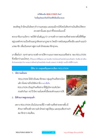 6


                                                ทาไม้ ต้องเป็ น ROLUTION ด้ วย?
                                          ในเมื่อธุรกิจออนไลน์ ทั่วโลกมีให้ เลือกตั้งมากมาย


  ลองคิดดู ถ้ ามีคนเป็ นร้ อยๆ ทางานแทนคุณ และคุณมีรายได้ โดยไม่ต้องจ่ายเงินเดือนให้ พวก
                             เขาเหล่านั ้นเลย คุณว่าที่ไหนจะมีแบบนี ้
พวกเราทีมงานบริ หาร ขอให้ คามันสัญญาว่า เราจะสร้ างการตลาดเครื อข่ายหลายชั ้นที่ดีที่สด
                              ่                                                       ุ
อยู่บนหลักความเป็ นจริ งและถูกต้ องตามกฎหมาย โดยมีการสนับสนุนเครื่ องมือ และคาแนะนา
แก่สมาชิก เพื่อเป็ นหนทางสูความสาเร็ จของสมาชิกทุกคน.
                           ่

เราเชื่อมันว่า ทุกท่านสามารถสร้ างรายได้ จากแผนการตลาดแบบเครื อข่าย ของ ROLUTION
          ่
ที่เหนือกว่าแผนไหนๆ, นี่ คือแผนรายได้ ที่สดยอด และ ไม่เคยมีมาก่อนในโลกธุรกิจออนไลน์ คุณจะเห็นแล้วว่า เงินเพียง $13/เดือน
                                          ุ
นัน มันแสนจะคุ้มค่ากับการลงทุน ท่านที่เคยทาธุรกิจออนไลน์มาก่อนแล้ ว แน่นอนว่า ท่านต้ องรู้ วา แผนนี ้รายได้ นี ้ดีกว่าทุกตัว.
  ้                                                                                         ่


                                   นี่คือ 20 เหตุผลที่คุณควรเลือก ROLUTION
1. มีความมั่นคง

          ROLUTION ได้ เข้ าเป็ นสมาชิกของ กลุมธุรกิจเครื อข่ายโลก
                                                    ่
          แล้ ว นันหมายถึงบริ ษัทเรามีความน่าเชื่อถือ.
                  ่
          ROLUTION เป็ นธุรกิจเครื อข่าย ที่มีผ้ บริ หารระดับโลก
                                                 ู
          รวมตัวกันมา 40 ปี มีความมันคงทั ้งเรื่ ององค์กรและรายได้ .
                                       ่

2. มีศักยภาพสูง/ลงทุนต่า

     เพราะ ROLUTION เป็ นโปรแกรมที่มี การสร้ างเครื อข่ายหลายชั ้น มี
        ศักยภาพที่จะสร้ างความสาเร็ จอย่างสูงให้ คณ และคุณเพียงจ่ายค่า
                                                  ุ
        สมาชิก$13 ต่อเดือน.




       ROLUTION E-BOOK TH                               สมัครทดลองฟรี 7 วัน                      (อนุญาตให้ Copy เปลี่ยนแปลงลิงค์ได้ )
 