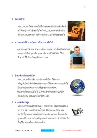 7




3. ไม่ ต้องขาย

      ROLUTION มีศกยภาพเป็ นที่ร้ ูจกของคนทัวไป สมาชิกเพียงมี
                          ั               ั      ่
      หน้ าที่พาผู้ม่งหวังเข้ าชมเว็บไซด์ ROLUTION เท่านั ้น ที่เหลือ
                     ุ
      โปรแกรม ROLUTION จะทางานต่อเอง, คุณไม่ต้องขายอะไร.

4. สามารถทาเป็ นงานประจา หรือ งานเสริ มได้

      คุณทางานจากที่บ้าน สามารถสร้ างรายได้ สาหรับซื ้อรถใหม่ หรือมี
      ความสุขกับวันหยุดในฝั น คุณจะเลือกทาROLUTION กี่วน/ ั
      สัปดาห์ กี่ชวโมง/วัน คุณคือคนกาหนด.
                  ั่




5. มีสมาชิกเข้ าร่ วมทั่วโลก
       ROLUTION มีสมาชิก 150 ประเทศทัวโลก มีอตราการ
                                            ่      ั
      เจริ ญเติบโตเป็ นที่น่าอัศจรรย์มาก และมีเปาหมายจะขยายเพิ่มไป
                                                ้
      อีกหลายประเทศ มากกว่าเครื อข่ายการตลาดใดๆ.
      นันหมายถึงความเป็ นไปได้ ไม่จากัด สาหรับการเจริ ญเติบโต
        ่
      สาหรับทุกคน ของบริ ษัท ในเครื อของเรา.

6. ค่ าคอมมิชชั่นสูง
       นอกจากค่าคอมมิชชันปกติแล้ ว ROLUTION ยังให้ คอมมิชชัน 2
                              ่                                ่
       เท่า จาก สมาชิกใต้ สายงานทั ้งหมด $1 ต่อเดือน ต่อคน และ
       สมาชิกที่คณแนะนาเองทั ้งหมด $1 ต่อเดือน ต่อคน นั ้นหมายถึง
                    ุ
       คุณจะได้ รับ $2 สาหรับคนที่คณแนะนาเอง และ $1 สาหรับสมาชิก
                                    ุ
       ที่อยู่ใต้ สายงานที่แนะนาโดยคนอื่น.

    ROLUTION E-BOOK TH              สมัครทดลองฟรี 7 วัน        (อนุญาตให้ Copy เปลี่ยนแปลงลิงค์ได้ )
 