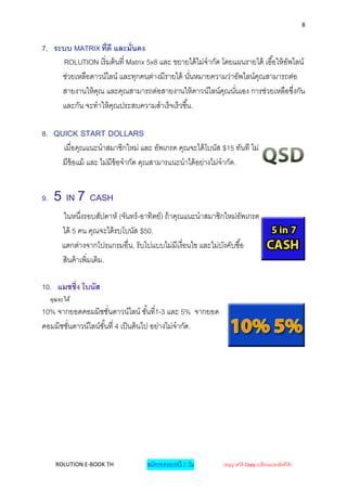 8


7. ระบบ MATRIX ที่ดี และมั่นคง
     ROLUTION เริ่ มต้ นที่ Matrix 5x8 และ ขยายได้ ไม่จากัด โดยแผนรายได้ เอื ้อให้ อพไลน์
                                                                                    ั
     ช่วยเหลือดาวน์ไลน์ และทุกคนต่างมีรายได้ นันหมายความว่าอัพไลน์คณสามารถต่อ
                                                ่                     ุ
     สายงานให้ คณ และคุณสามารถต่อสายงานให้ ดาวน์ไลน์คณนันเอง การช่วยเหลือซึงกัน
                ุ                                            ุ ่                      ่
     และกัน จะทาให้ คณประสบความสาเร็ จเร็ วขึ ้น.
                     ุ

8. QUICK START DOLLARS
     เมื่อคุณแนะนาสมาชิกใหม่ และ อัพเกรด คุณจะได้ โบนัส $15 ทันที ไม่
     มีข้อแม้ และ ไม่มีข้อจากัด คุณสามารแนะนาได้ อย่างไม่จากัด.


9.    5 IN 7 CASH
         ในหนึงรอบสัปดาห์ (จันทร์ -อาทิตย์) ถ้ าคุณแนะนาสมาชิกใหม่อพเกรด
                ่                                                    ั
         ได้ 5 คน คุณจะได้ รบโบนัส $50.
         แตกต่างจากโปรแกรมอื่น, รับไปแบบไม่มีเงื่อนไข และไม่บงคับซื ้อ
                                                              ั
         สินค้ าเพิ่มเติม.

10. แมชชิ่ง โบนัส
     คุณจะได้
10% จากยอดคอมมิชชันดาวน์ไลน์ ชั ้นที1-3 และ 5% จากยอด
                       ่                  ่
คอมมิชชันดาวน์ไลน์ชั ้นที่ 4 เป็ นต้ นไป อย่างไม่จากัด.
        ่




       ROLUTION E-BOOK TH           สมัครทดลองฟรี 7 วัน      (อนุญาตให้ Copy เปลี่ยนแปลงลิงค์ได้ )
 