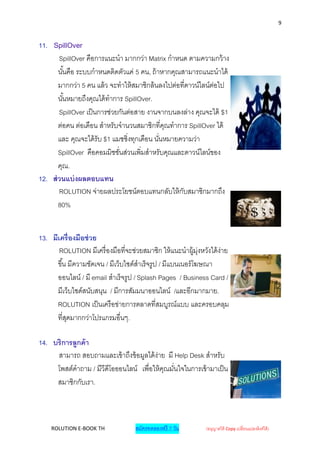 9


11. SpillOver
       SpillOver คือการแนะนา มากกว่า Matrix กาหนด ตามความกว้ าง
       นั ้นคือ ระบบกาหนดติดตัวแค่ 5 คน, ถ้ าหากคุณสามารถแนะนาได้
       มากกว่า 5 คน แล้ ว จะทาให้ สมาชิกล้ นลงไปต่อที่ดาวน์ไลน์ต่อไป
       นั ้นหมายถึงคุณได้ ทาการ SpillOver.
       SpillOver เป็ นการช่วยกันต่อสาย งานจากบนลงล่าง คุณจะได้ $1
       ต่อคน ต่อเดือน สาหรับจานวนสมาชิกที่คณทาการ SpillOver ได้
                                               ุ
       และ คุณจะได้ รับ $1 แมชชิ่งทุกเดือน นันหมายความว่า
                                             ่
       SpillOver คือคอมมิชชันส่วนเพิ่มสาหรับคุณและดาวน์ไลน์ของ
                              ่
       คุณ.
12. ส่ วนแบ่ งผลตอบแทน
       ROLUTION จ่ายผลประโยชน์ตอบแทนกลับให้ กบสมาชิกมากถึง
                                                    ั
       80%


13. มีเครื่องมือช่ วย
       ROLUTION มีเครื่ องมือที่จะช่วยสมาชิก ให้ แนะนาผู้ม่งหวังได้ ง่าย
                                                               ุ
      ขึ ้น มีความชัดเจน / มีเว็บไซด์สาเร็ จรูป / มีแบนเนอร์ โฆษณา
      ออนไลน์ / มี email สาเร็ จรูป / Splash Pages / Business Card /
      มีเว็บไซด์สนับสนุน / มีการสัมมนาออนไลน์ /และอีกมากมาย.
      ROLUTION เป็ นเครื อข่ายการตลาดที่สมบูรณ์แบบ และครอบคลุม
      ที่สดมากกว่าโปรแกรมอื่นๆ.
           ุ

14. บริการลูกค้ า
     สามารถ สอบถามและเข้ าถึงข้ อมูลได้ ง่าย มี Help Desk สาหรับ
     โพสต์คาถาม / มีวีดีโอออนไลน์ เพื่อให้ คณมันใจในการเข้ ามาเป็ น
                                            ุ ่
     สมาชิกกับเรา.



    ROLUTION E-BOOK TH              สมัครทดลองฟรี 7 วัน        (อนุญาตให้ Copy เปลี่ยนแปลงลิงค์ได้ )
 