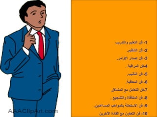 فنون القيادة 1-  فن التعليم والتدريب 2-  فن التنظيم . 3-  فن إصدار الاوامر . 4- فن المراقبة  . 5-  فن التأنيب . 6-  فن المعاقبة . 7- فن التعامل مع المشاكل . 8-  فن المكأفاة والتشجيع  . 9-  فن الاستعانة بالمواهب المساعدين . 10-  فن التعاون مع القادة الآخرين 