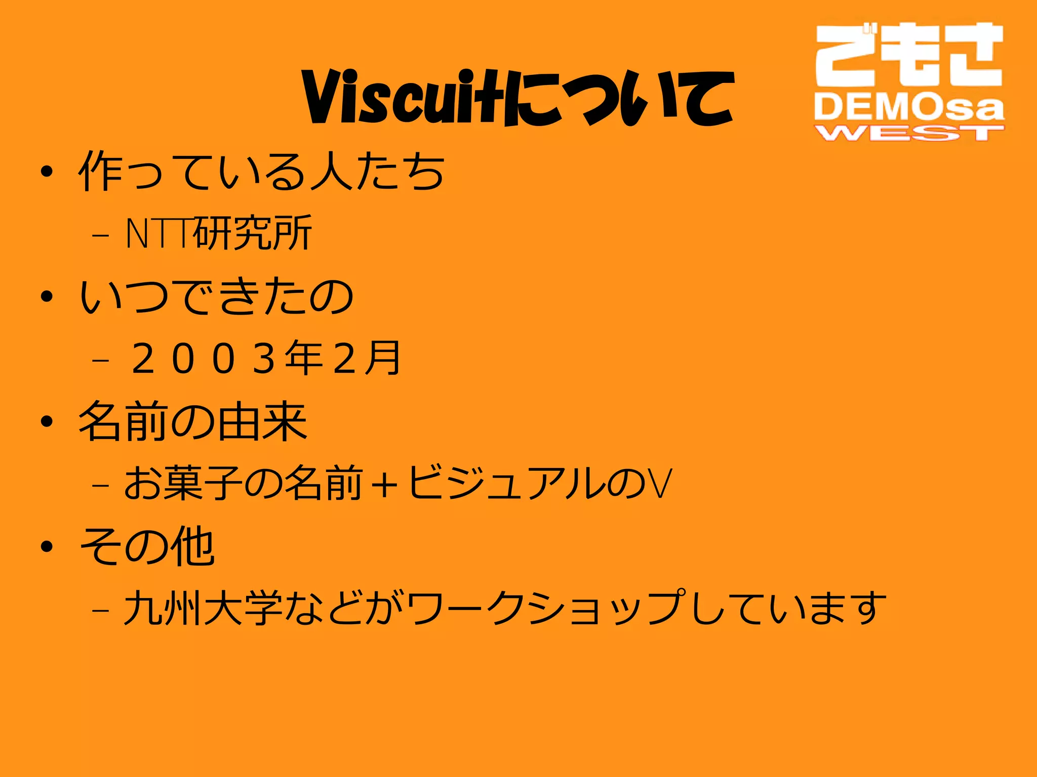 Viscuitについて
• 作っている人たち
 – NTT研究所
• いつできたの
 – ２００３年２月
• 名前の由来
 – お菓子の名前＋ビジュアルのV
• その他
 – 九州大学などがワークショップしています
 