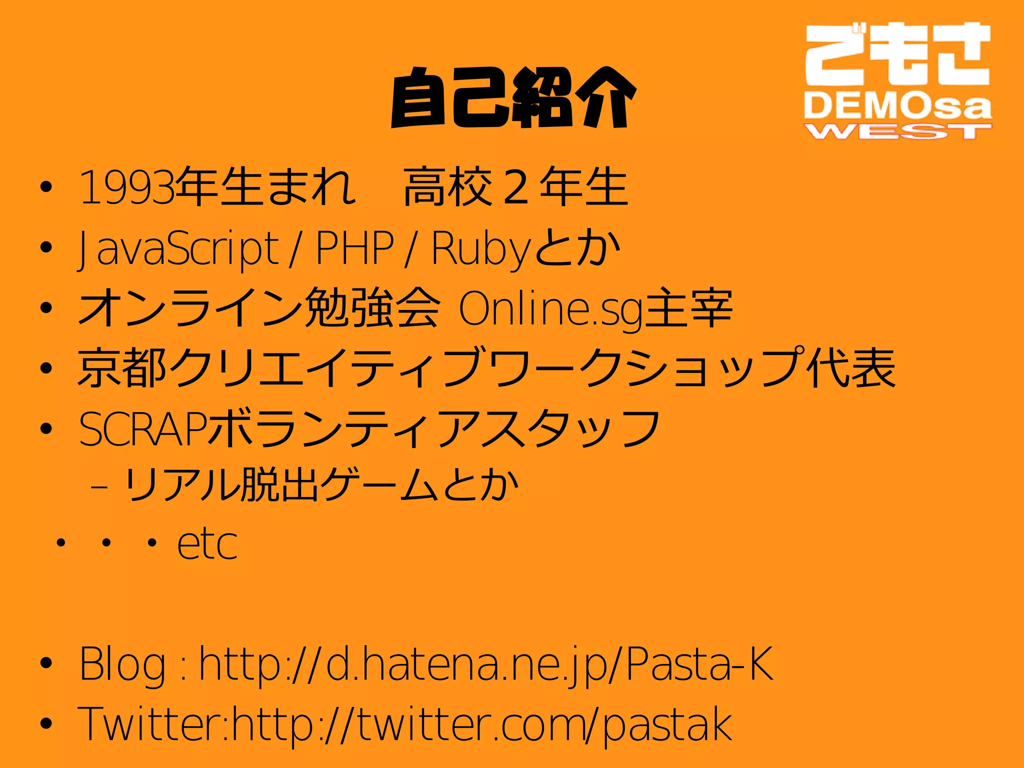 自己紹介
•   1993年生まれ　高校２年生
•   J avaScript / PHP / Rubyとか
•   オンライン勉強会 Online.sg主宰
•   京都クリエイティブワークショップ代表
•   SCRAPボランティアスタッフ
    – リアル脱出ゲームとか
・・・etc

• Blog : http://d.hatena.ne.jp/Pasta-K
• Twitter:http://twitter.com/pastak
 