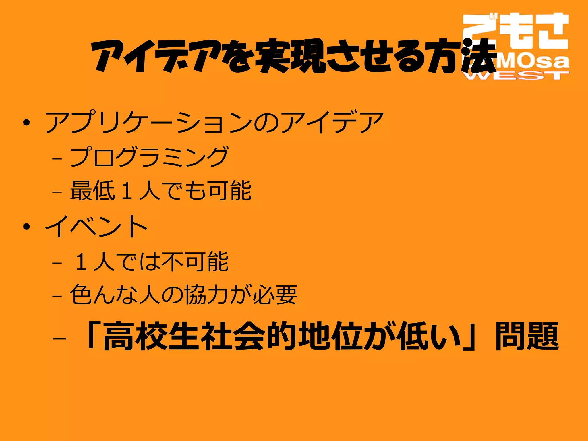 アイデアを実現させる方法
• アプリケーションのアイデア
 – プログラミング
 – 最低１人でも可能
• イベント
 – １人では不可能
 – 色んな人の協力が必要
 – 「高校生社会的地位が低い」問題
 