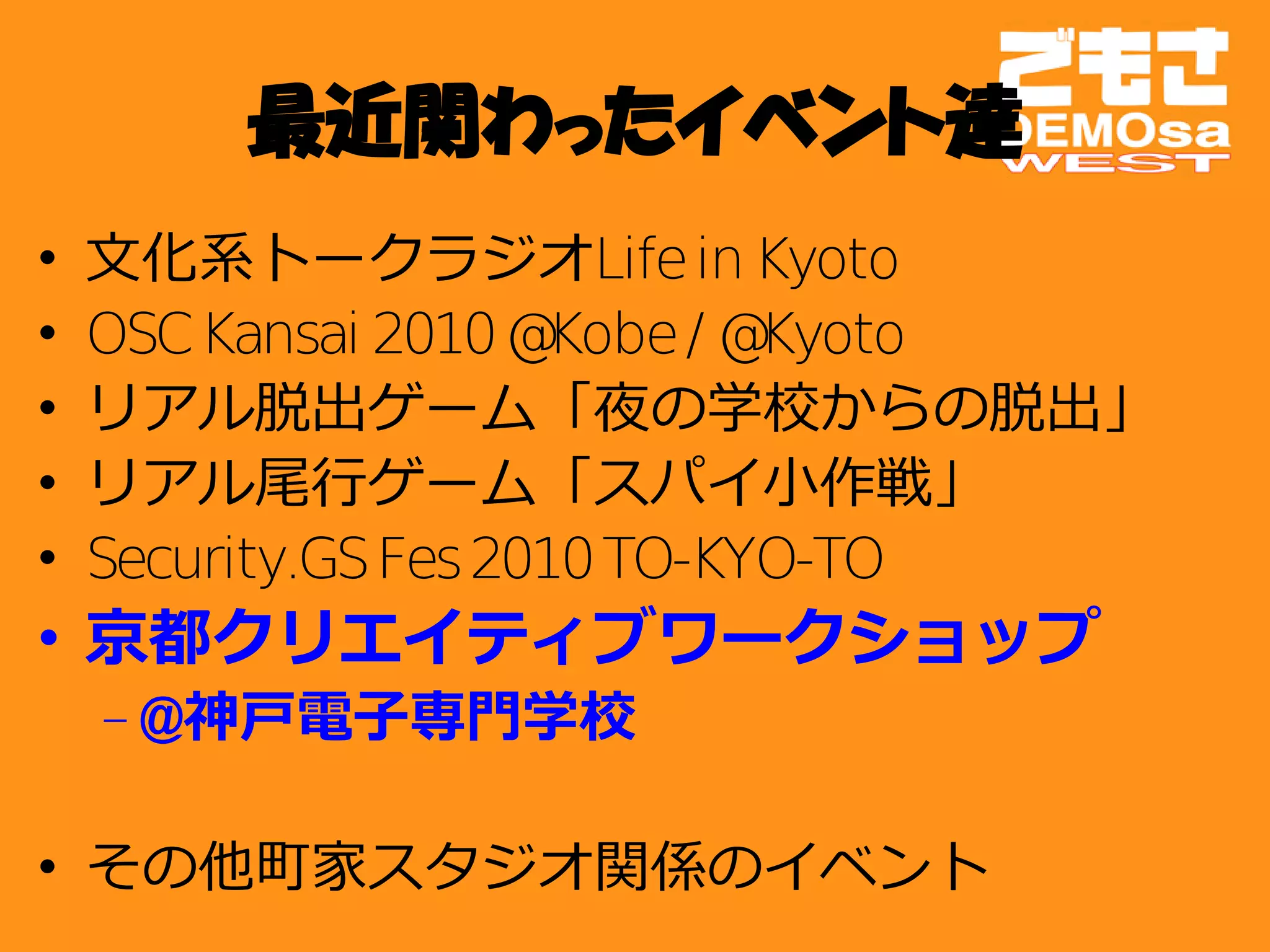 最近関わったイベント達
•   文化系トークラジオLife in Kyoto
•   OSC Kansai 2010 @  Kobe / @Kyoto
•   リアル脱出ゲーム「夜の学校からの脱出」
•   リアル尾行ゲーム「スパイ小作戦」
•   Security.GS Fes 2010 TO-KYO-TO
• 京都クリエイティブワークショップ
    – @神戸電子専門学校

• その他町家スタジオ関係のイベント
 