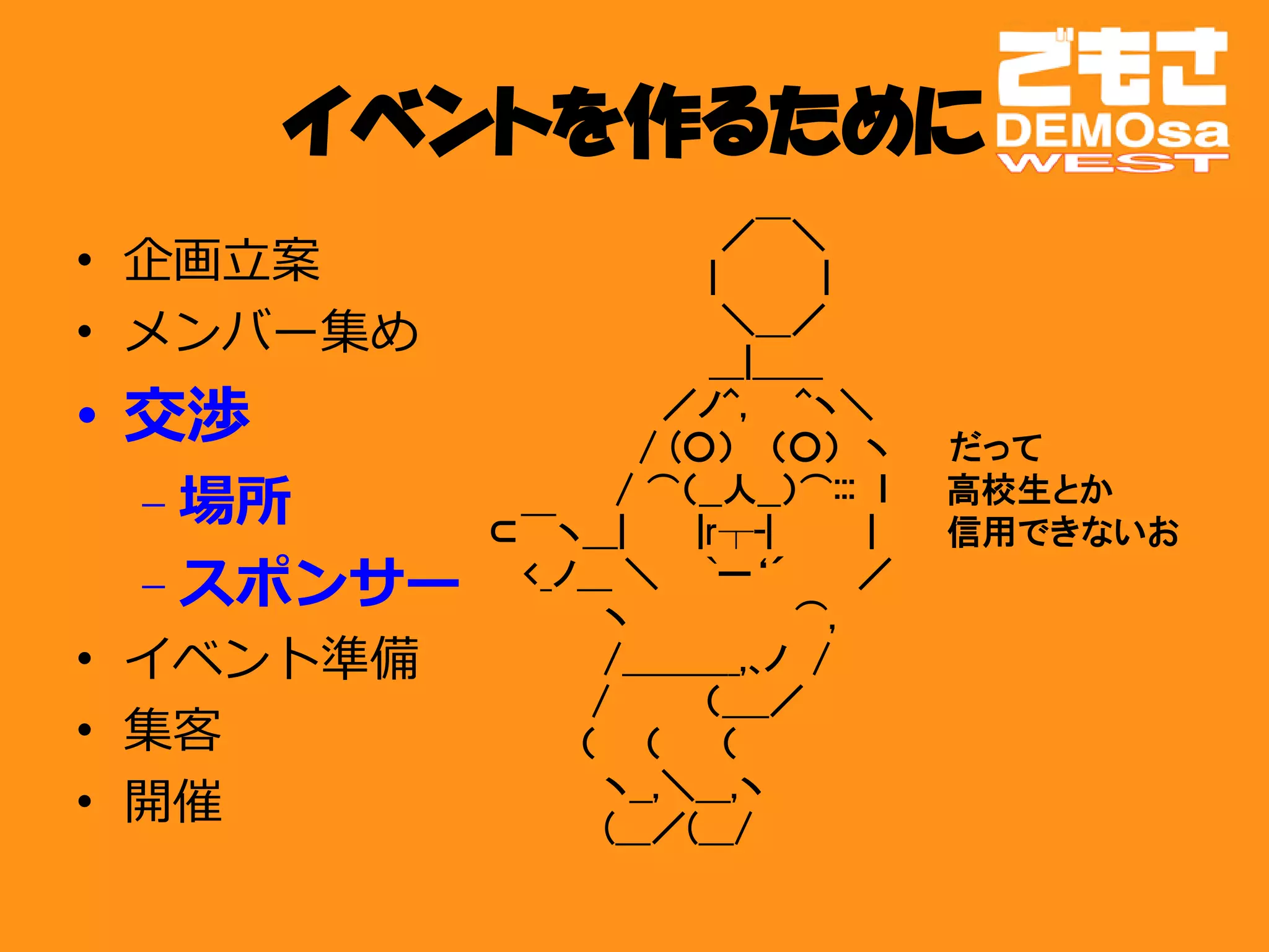 イベントを作るために
           　　　　　　　　　　　　 ／￣＼
•   企画立案   　　　　　　　　　　　　|　　　 　|
•   メンバー集め 　　　 　　　　　　　　　＼＿／
           　　　　　　　　　　　　＿|＿＿
• 交渉       　　　　　　　　　　／ノ^,　　^ヽ＼
           　　　　　　　　　/ (○） 　（○）　ヽ　　 だって
    – 場所   　　　　　　　　/ ⌒（__人__）⌒:::　ｌ　　 高校生とか
           　　 ⊂￣ヽ＿|　　　|r┬-|　　　　|　　　信用できないお
    – スポンサー　　　　<_ノ＿ ＼ 　 `ー‘´ 　 　／　　　
           　　　　　　　 ヽ　　　　　　　⌒,
•   イベント準備 　　　　　　　 /＿＿＿_,､ノ　/
           　　　　　 　 /　　　　（＿_／
•   集客     　　　　　　 （　　（ 　　（
•   開催     　　　　　　　 ヽ__,＼＿,ヽ
           　　　　　　　 (＿／(＿/
 
