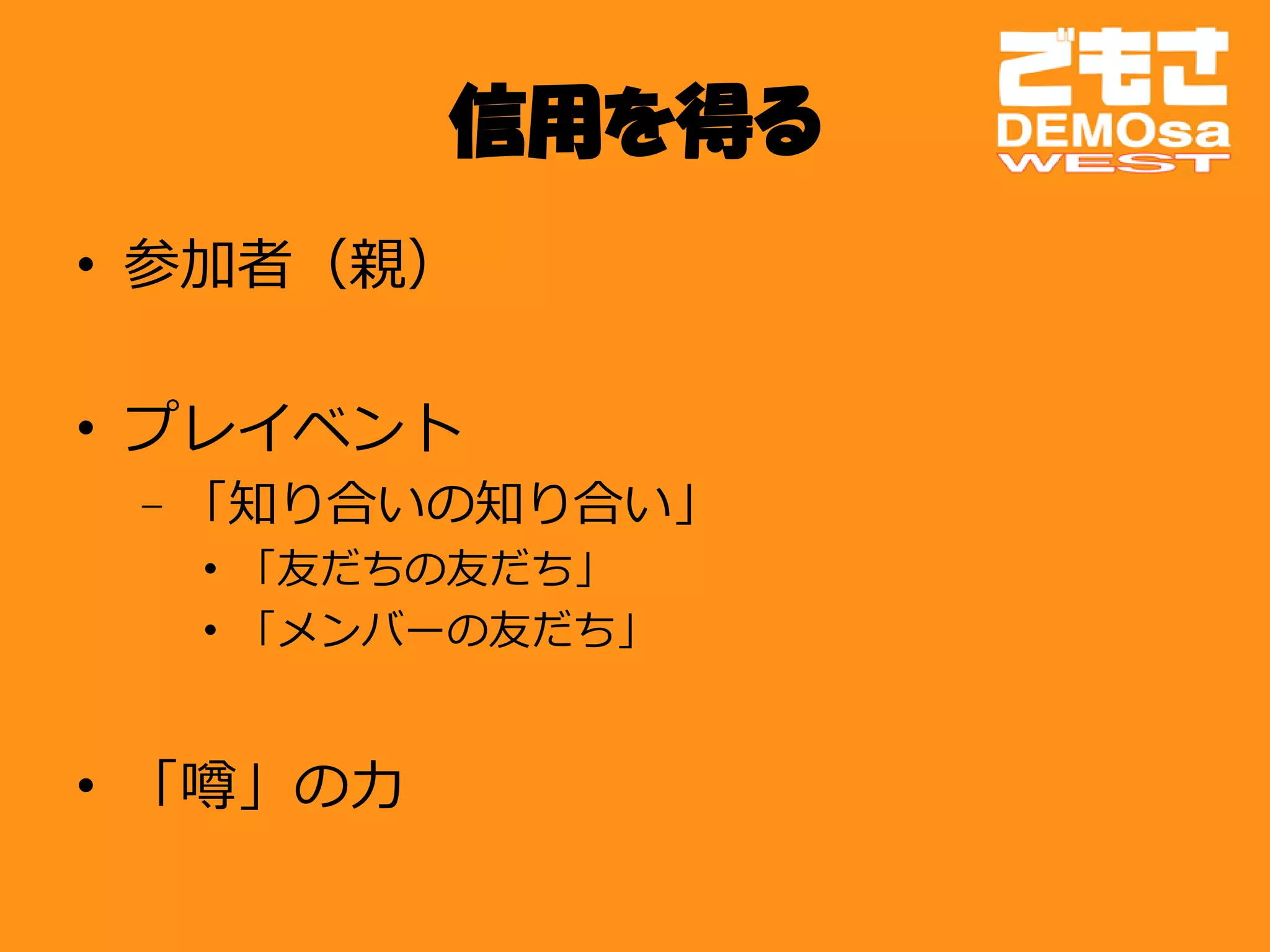 信用を得る
• 参加者（親）

• プレイベント
 – 「知り合いの知り合い」
  • 「友だちの友だち」
  • 「メンバーの友だち」


• 「噂」の力
 