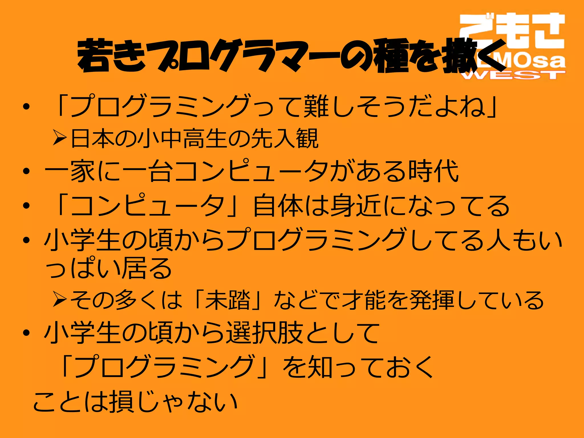 若きプログラマーの種を撒く
• 「プログラミングって難しそうだよね」
 日本の小中高生の先入観
• 一家に一台コンピュータがある時代
• 「コンピュータ」自体は身近になってる
• 小学生の頃からプログラミングしてる人もい
  っぱい居る
 その多くは「未踏」などで才能を発揮している
• 小学生の頃から選択肢として
　「プログラミング」を知っておく
 ことは損じゃない
 