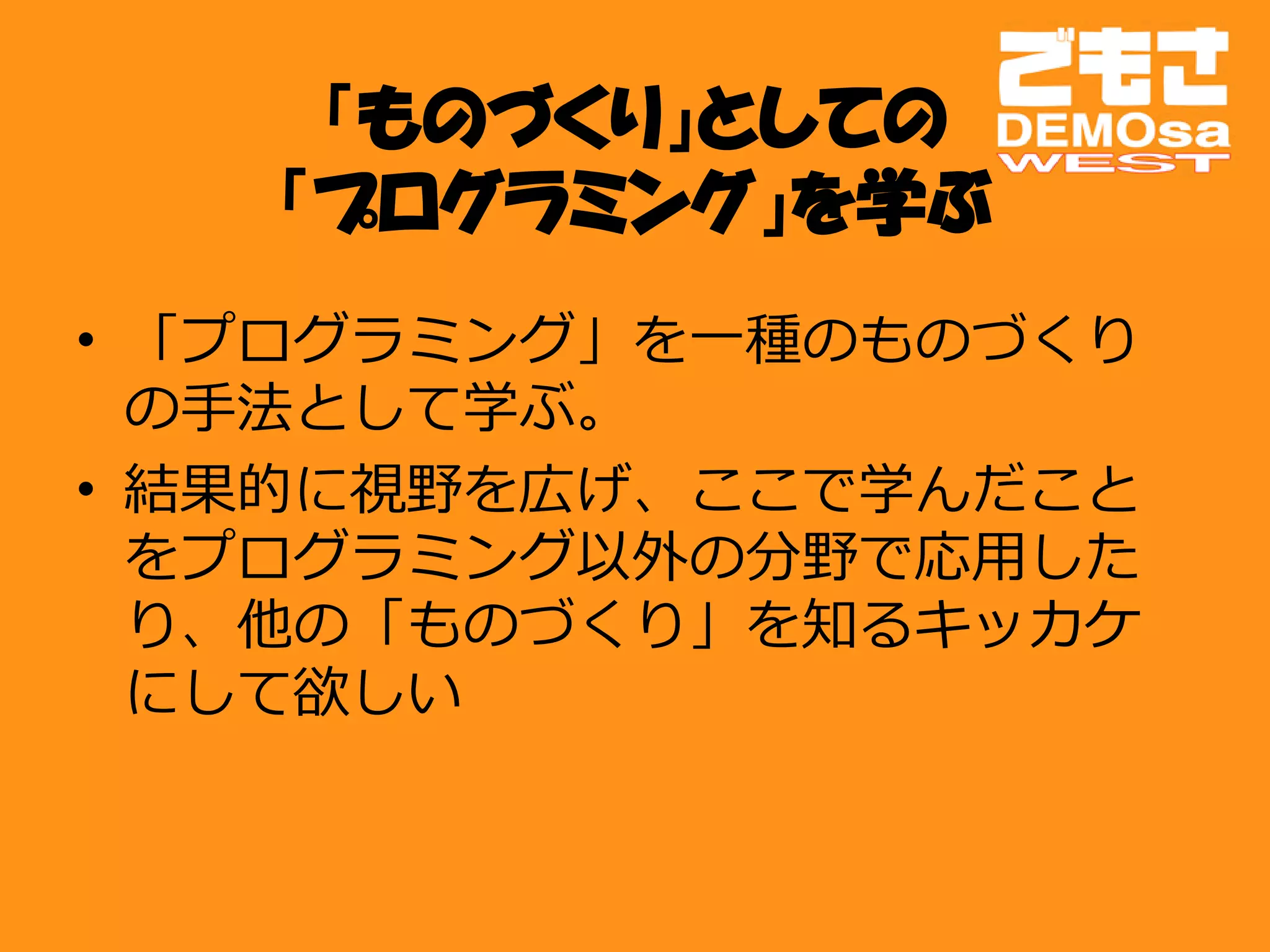 「ものづくり」としての
   「プログラミング」を学ぶ
• 「プログラミング」を一種のものづくり
  の手法として学ぶ。
• 結果的に視野を広げ、ここで学んだこと
  をプログラミング以外の分野で応用した
  り、他の「ものづくり」を知るキッカケ
  にして欲しい
 