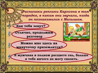 Расположи реплики Карлсона в том порядке, в каком они звучали, когда он познакомился с Малышом. Как тебя зовут? Отлично, продолжим разговор Можно мне здесь на минуточку приземлится? Я мужчина в полном расцвете сил, больше  я тебе ничего не могу сказать. 