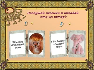 Послушай песенки и отгадай  кто их автор? Г.Горбовский «Розовый слон» Ю.Мориц «Резиновый  ёжик» 
