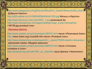 http://www.belygorod.ru/img2/SovremRusZhiv/_Used/mMoskvitinSG_DobrynNikitich.jpg  Добрыня Никитич http://s53.radikal.ru/i141/0905/6f/8bf44bb41035.jpg  Малыш и Карлсон http://www.fancyvrn.ru/el_foto/5397_1.jpg  резиновый ёж http://www.karusel-toys.ru/images/catalog/image_b.php?namephoto =39109.jpg  розовый слон Звуковые файлы: http://www.portals.uz/mp3-download-288791.html  песня «Резиновый ёжик» http:// www.rodon.org/.mus/bdh.htm  песня «Розовый слон» http://www.bookarchive.ru/detskaja/stihi_i_skazki/75830-skazki-i-skazanija-musulmanskikh-narodov.html  киргизская сказка «Мудрая девушка» http://www.portals.uz/mp3-download-288794.html  песня «Слониха, слонёнок и слон» http://teramult.org.ua/mult/1961_su_chipollino  мультфильм «Чиполлино» 