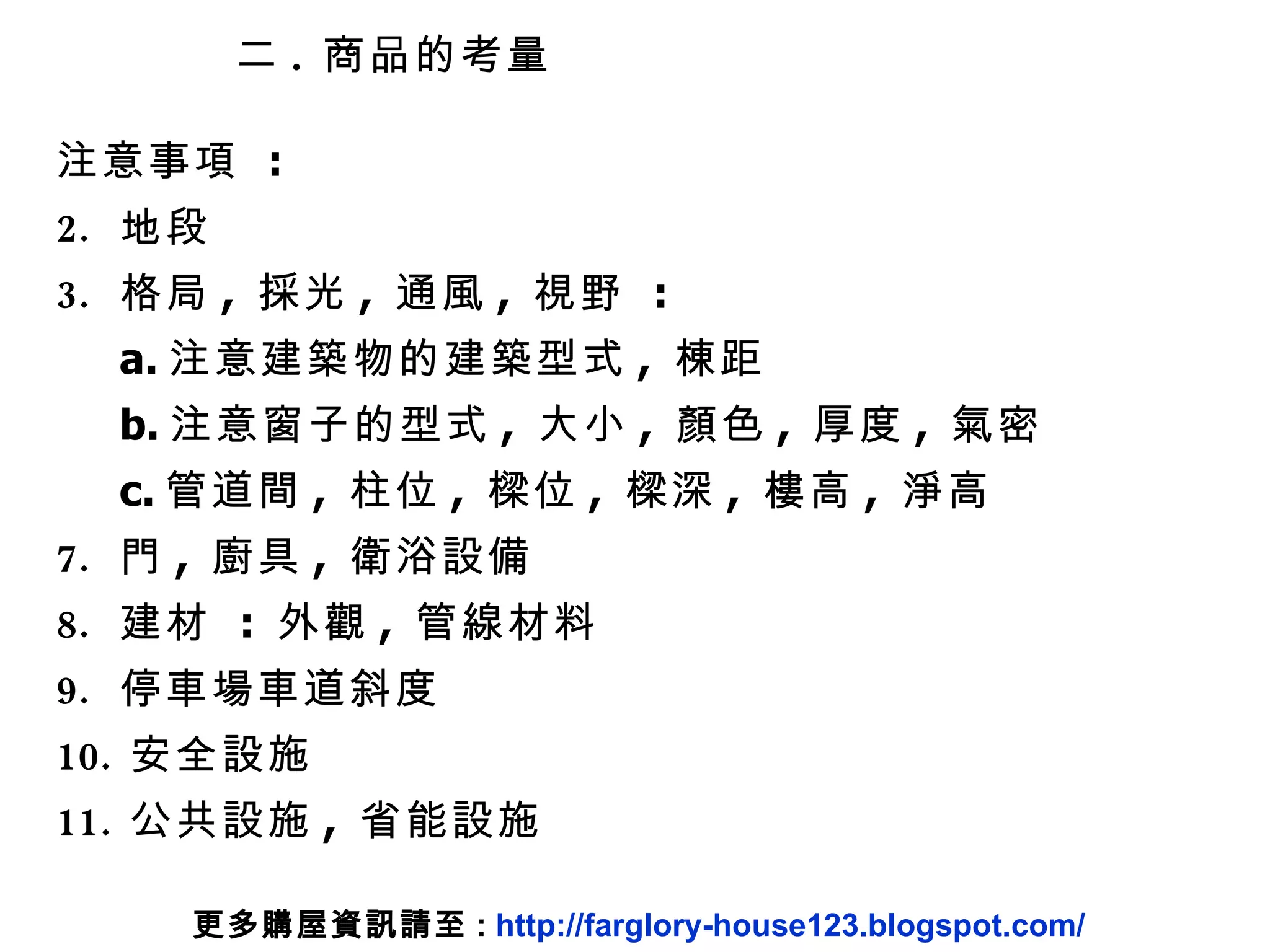 二 .  商品的考量 注意事項  :  地段 格局 ,  採光 ,  通風 ,  視野  :  a. 注意建築物的建築型式 ,  棟距 b. 注意窗子的型式 ,  大小 ,  顏色 ,  厚度 ,  氣密 c. 管道間 ,  柱位 ,  樑位 ,  樑深 ,  樓高 ,  淨高 門 ,  廚具 ,  衛浴設備 建材  :  外觀 ,  管線材料 停車場車道斜度 安全設施 公共設施 ,  省能設施 更多購屋資訊請至 :  http://farglory-house123.blogspot.com/ 