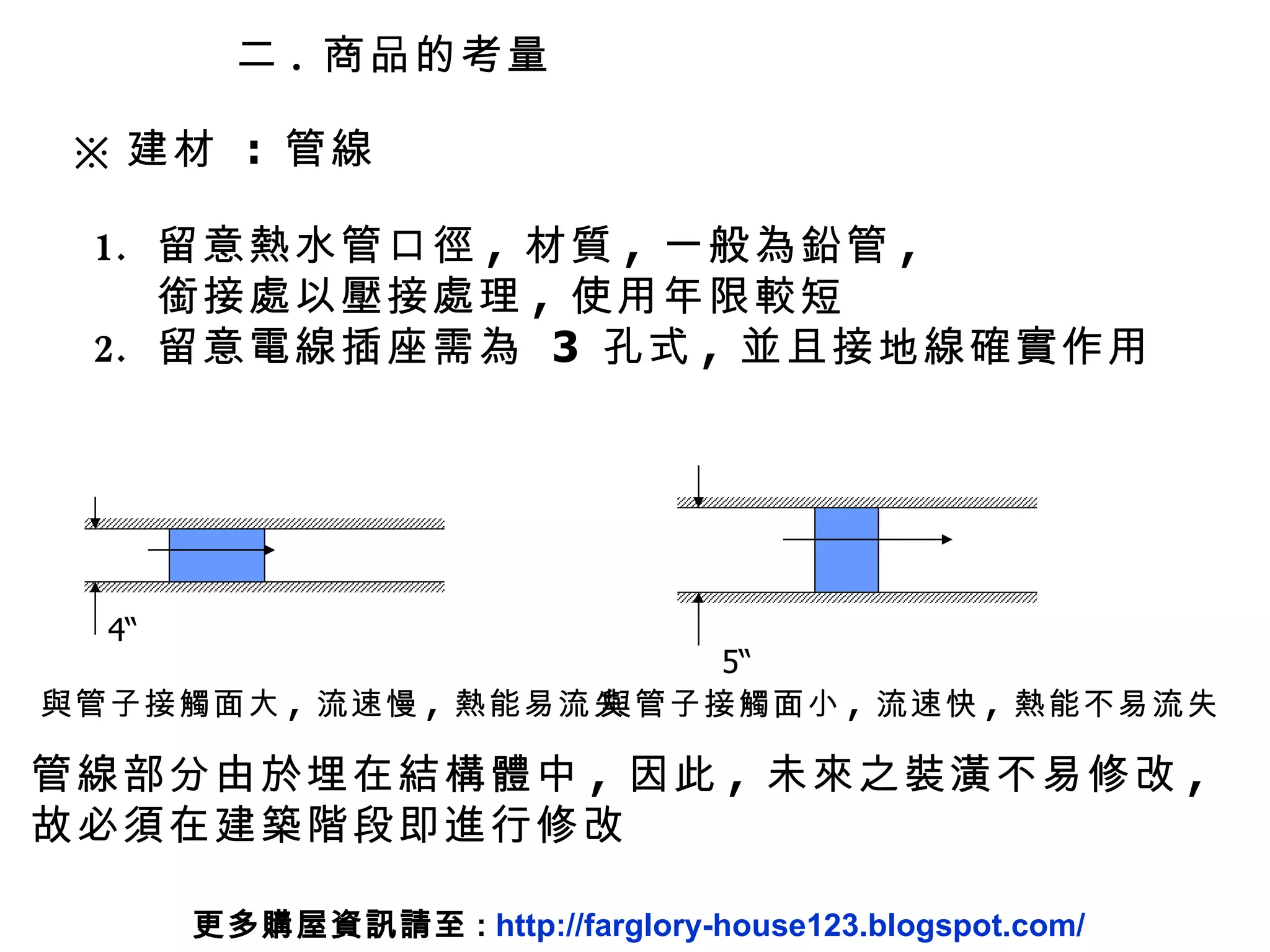 ※ 建材  :  管線 二 .  商品的考量 留意熱水管口徑 ,  材質 ,  一般為鉛管 ,  銜接處以壓接處理 ,  使用年限較短 留意電線插座需為  3  孔式 ,  並且接地線確實作用 管線部分由於埋在結構體中 ,  因此 ,  未來之裝潢不易修改 ,  故必須在建築階段即進行修改 更多購屋資訊請至 :  http://farglory-house123.blogspot.com/ 4“ 與管子接觸面大 ,  流速慢 ,  熱能易流失 5“ 與管子接觸面小 ,  流速快 ,  熱能不易流失 