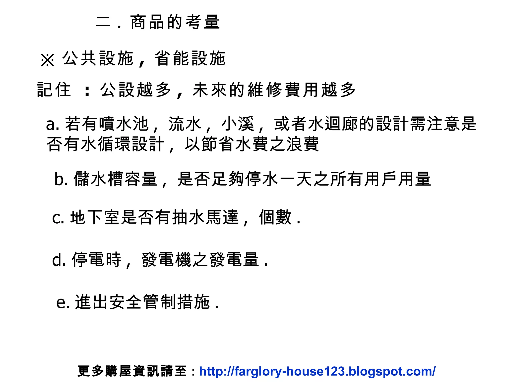 ※ 公共設施 ,  省能設施 二 .  商品的考量 記住  :  公設越多 ,  未來的維修費用越多 a. 若有噴水池 ,  流水 ,  小溪 ,  或者水迴廊的設計需注意是 否有水循環設計 ,  以節省水費之浪費 b. 儲水槽容量 ,  是否足夠停水一天之所有用戶用量 c. 地下室是否有抽水馬達 ,  個數 . d. 停電時 ,  發電機之發電量 . e. 進出安全管制措施 . 更多購屋資訊請至 :  http://farglory-house123.blogspot.com/ 