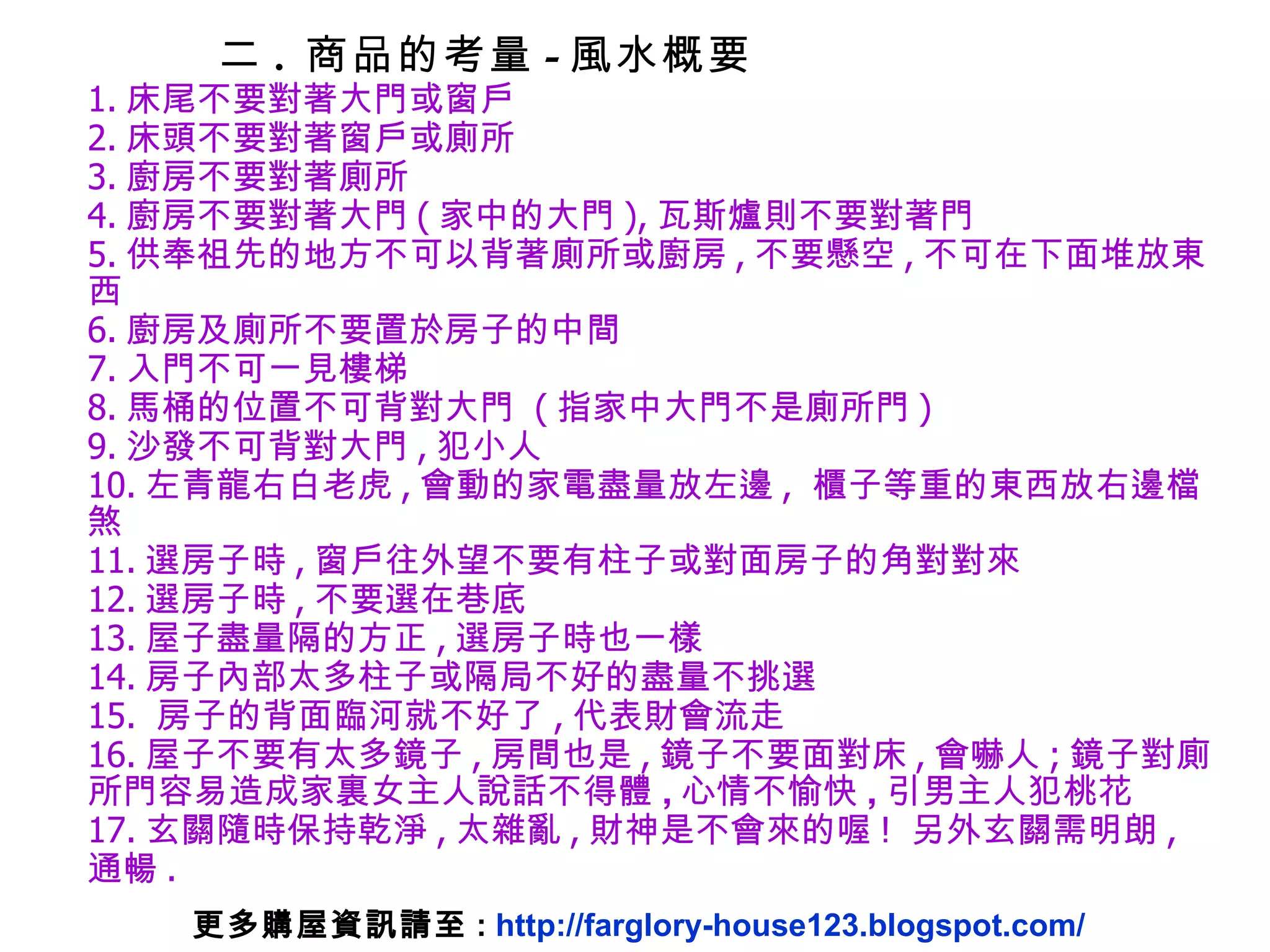 1. 床尾不要對著大門或窗戶 2. 床頭不要對著窗戶或廁所 3. 廚房不要對著廁所 4. 廚房不要對著大門 ( 家中的大門 ), 瓦斯爐則不要對著門 5. 供奉祖先的地方不可以背著廁所或廚房 , 不要懸空 , 不可在下面堆放東西 6. 廚房及廁所不要置於房子的中間 7. 入門不可一見樓梯 8. 馬桶的位置不可背對大門  ( 指家中大門不是廁所門 ) 9. 沙發不可背對大門 , 犯小人 10. 左青龍右白老虎 , 會動的家電盡量放左邊 ,  櫃子等重的東西放右邊檔煞 11. 選房子時 , 窗戶往外望不要有柱子或對面房子的角對對來 12. 選房子時 , 不要選在巷底 13. 屋子盡量隔的方正 , 選房子時也一樣 14. 房子內部太多柱子或隔局不好的盡量不挑選 15.  房子的背面臨河就不好了 , 代表財會流走 16. 屋子不要有太多鏡子 , 房間也是 , 鏡子不要面對床 , 會嚇人 ; 鏡子 對廁所門 容易造成家裏女主人說話不得體 , 心情不愉快 , 引男主人犯桃花 17. 玄關隨時保持乾淨 , 太雜亂 , 財神是不會來的喔 !  另外玄關需明朗 ,  通暢 . 二 .  商品的考量 - 風水概要 更多購屋資訊請至 :  http://farglory-house123.blogspot.com/ 