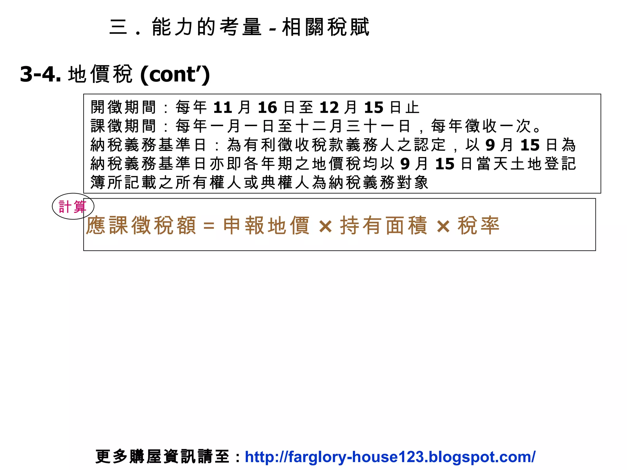 計算 應課徵稅額＝申報地價 × 持有面積 × 稅率 3-4. 地價稅 (cont’) 開徵期間：每年 11 月 16 日至 12 月 15 日止 課徵期間：每年一月一日至十二月三十一日，每年徵收一次。 納稅義務基準日：為有利徵收稅款義務人之認定，以 9 月 15 日為納稅義務基準日亦即各年期之地價稅均以 9 月 15 日當天土地登記簿所記載之所有權人或典權人為納稅義務對象 三 .  能力的考量 - 相關稅賦 更多購屋資訊請至 :  http://farglory-house123.blogspot.com/ 