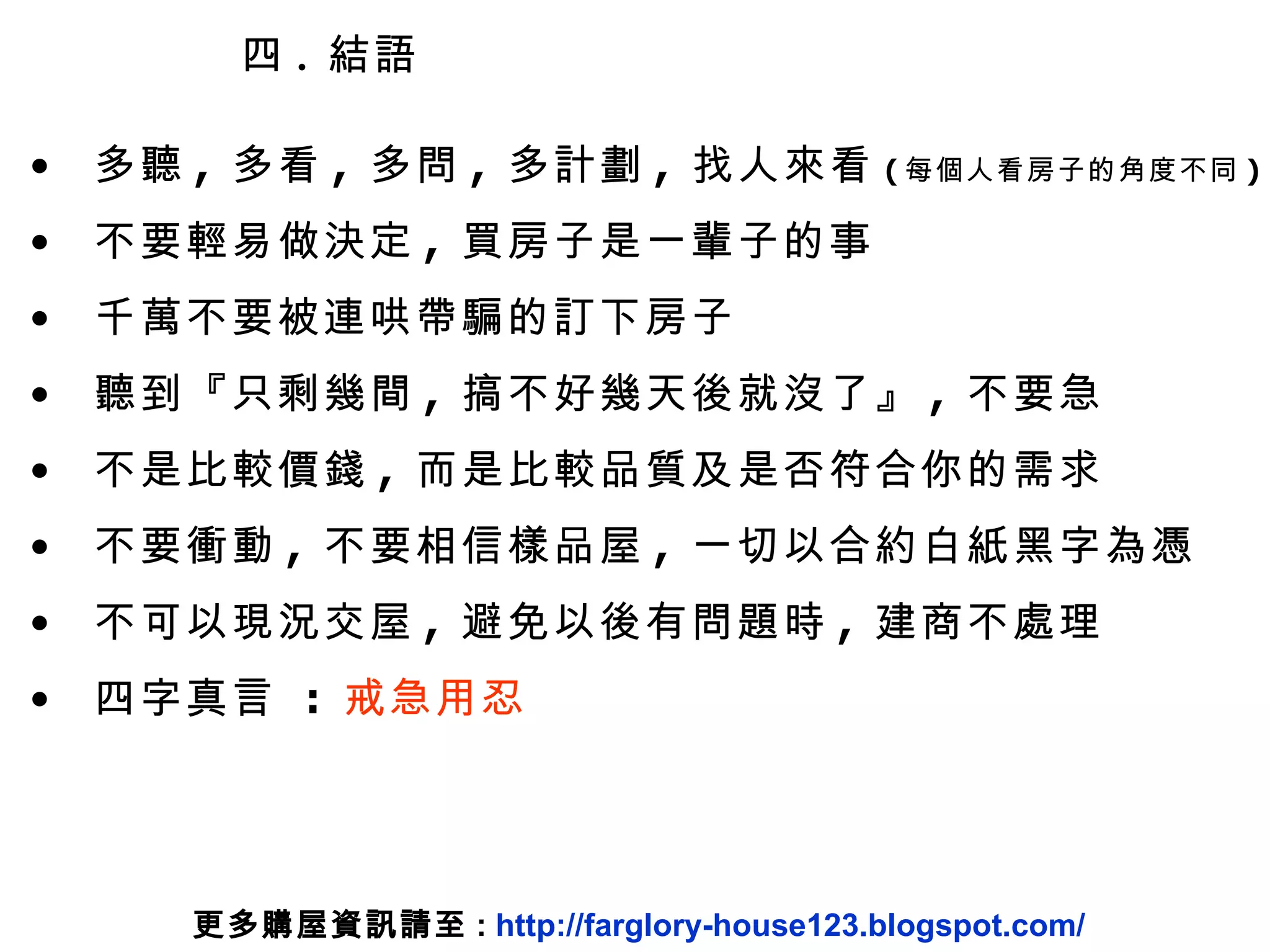 四 .  結語 多聽 ,  多看 ,  多問 ,  多計劃 ,  找人來看 ( 每個人看房子的角度不同 ) 不要輕易做決定 ,  買房子是一輩子的事 千萬不要被連哄帶騙的訂下房子 聽到『只剩幾間 ,  搞不好幾天後就沒了』 ,  不要急 不是比較價錢 ,  而是比較品質及是否符合你的需求 不要衝動 ,  不要相信樣品屋 ,  一切以合約白紙黑字為憑 不可以現況交屋 ,  避免以後有問題時 ,  建商不處理 四字真言  :  戒急用忍 更多購屋資訊請至 :  http://farglory-house123.blogspot.com/ 