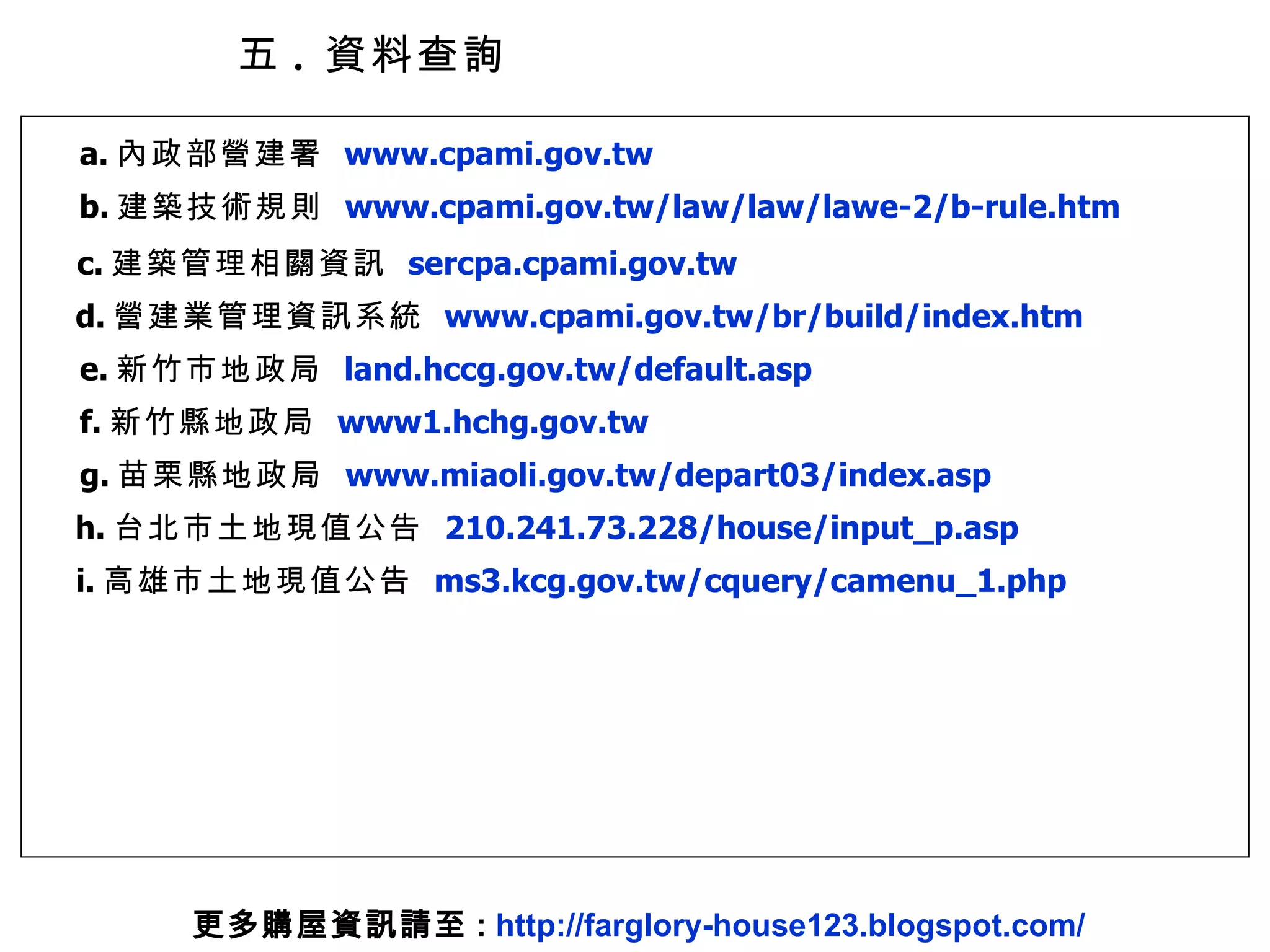 五 .  資料查詢 a. 內政部營建署  www.cpami.gov.tw b. 建築技術規則  www.cpami.gov.tw/law/law/lawe-2/b-rule.htm c. 建築管理相關資訊  sercpa.cpami.gov.tw d. 營建業管理資訊系統  www.cpami.gov.tw/br/build/index.htm e. 新竹市地政局  land.hccg.gov.tw/default.asp f. 新竹縣地政局  www1.hchg.gov.tw g. 苗栗縣地政局  www.miaoli.gov.tw/depart03/index.asp h. 台北市土地現值公告  210.241.73.228/house/input_p.asp i. 高雄市土地現值公告  ms3.kcg.gov.tw/cquery/camenu_1.php 更多購屋資訊請至 :  http://farglory-house123.blogspot.com/ 