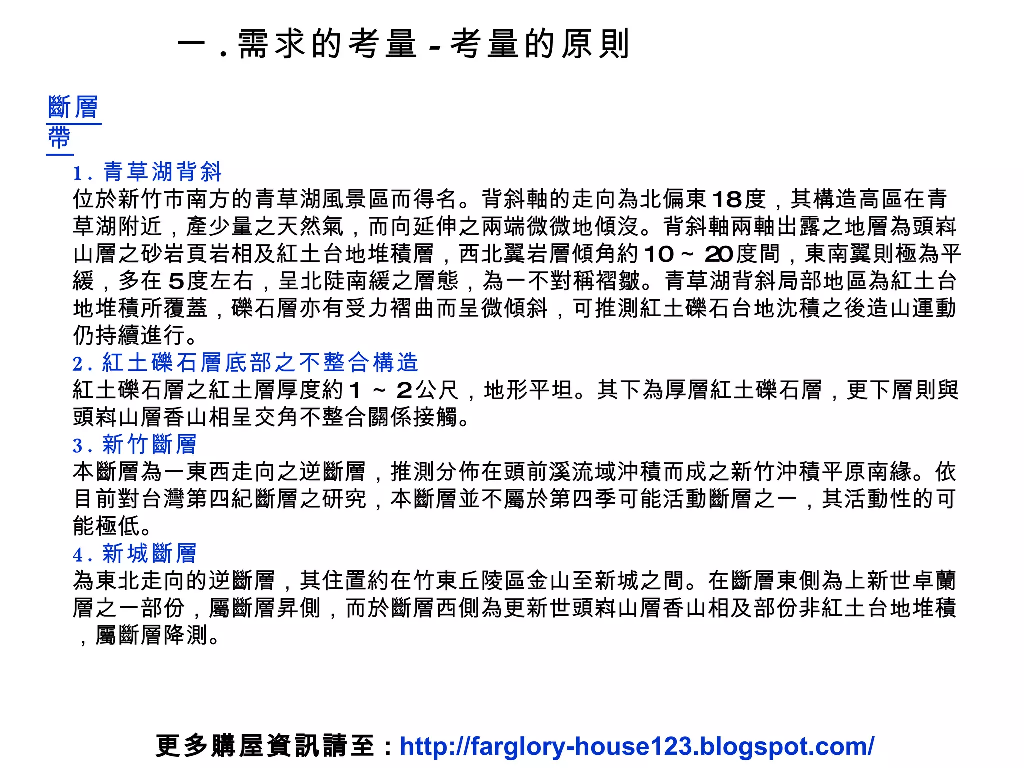 1. 青草湖背斜 位於新竹市南方的青草湖風景區而得名。背斜軸的走向為北偏東 18 度，其構造高區在青草湖附近，產少量之天然氣，而向延伸之兩端微微地傾沒。背斜軸兩軸出露之地層為頭嵙山層之砂岩頁岩相及紅土台地堆積層，西北翼岩層傾角約 10 ～ 20 度間，東南翼則極為平緩，多在 5 度左右，呈北陡南緩之層態，為一不對稱褶皺。青草湖背斜局部地區為紅土台地堆積所覆蓋，礫石層亦有受力褶曲而呈微傾斜，可推測紅土礫石台地沈積之後造山運動仍持續進行。  2. 紅土礫石層底部之不整合構造 紅土礫石層之紅土層厚度約 1 ～ 2 公尺，地形平坦。其下為厚層紅土礫石層，更下層則與頭嵙山層香山相呈交角不整合關係接觸。  3. 新竹斷層 本斷層為一東西走向之逆斷層，推測分佈在頭前溪流域沖積而成之新竹沖積平原南緣。依目前對台灣第四紀斷層之研究，本斷層並不屬於第四季可能活動斷層之一，其活動性的可能極低。   4. 新城斷層 為東北走向的逆斷層，其住置約在竹東丘陵區金山至新城之間。在斷層東側為上新世卓蘭層之一部份，屬斷層昇側，而於斷層西側為更新世頭嵙山層香山相及部份非紅土台地堆積，屬斷層降測。 一 . 需求的考量 - 考量的原則 斷層帶 更多購屋資訊請至 :  http://farglory-house123.blogspot.com/ 