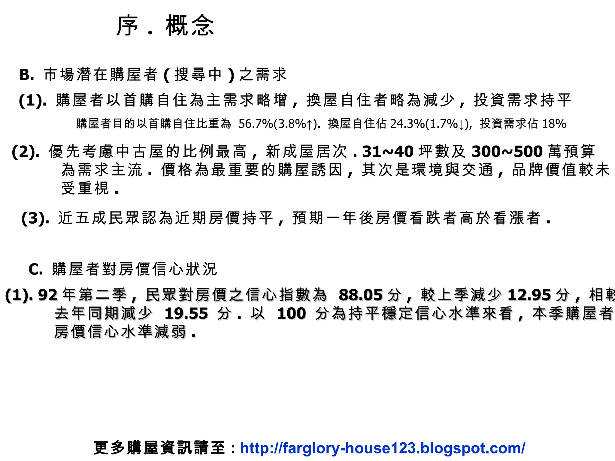 序 .  概念 B.  市場潛在購屋者 ( 搜尋中 ) 之需求 (1).  購屋者以首購自住為主需求略增 ,  換屋自住者略為減少 ,  投資需求持平 購屋者目的以首購自住比重為  56.7%(3.8%↑).  換屋自住佔 24.3%(1.7%↓),  投資需求佔 18% (2).  優先考慮中古屋的比例最高 ,  新成屋居次 . 31~40 坪數及 300~500 萬預算 為需求主流 .  價格為最重要的購屋誘因 ,  其次是環境與交通 ,  品牌價值較未 受重視 . (3).  近五成民眾認為近期房價持平 ,  預期一年後房價看跌者高於看漲者 . C.  購屋者對房價信心狀況 (1). 92 年第二季 ,  民眾對房價之信心指數為  88.05 分 ,  較上季減少 12.95 分 ,  相較 去年同期減少  19.55  分 .  以  100  分為持平穩定信心水準來看 ,  本季購屋者對 房價信心水準減弱 . 更多購屋資訊請至 :  http://farglory-house123.blogspot.com/ 