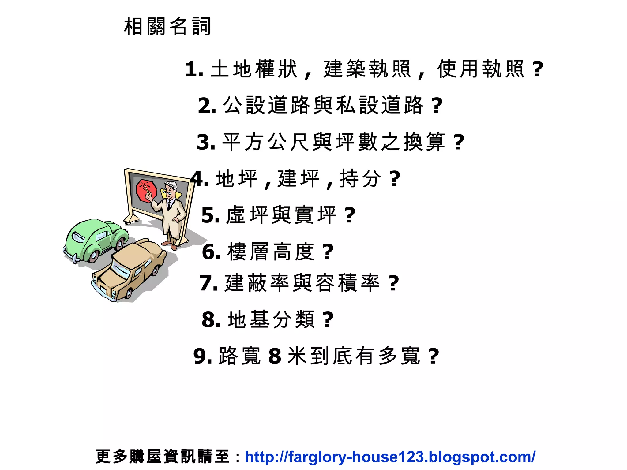 相關名詞 5. 虛坪與實坪 ? 3. 平方公尺與坪數之換算 ? 4. 地坪 , 建坪 , 持分 ? 7. 建蔽率與容積率 ? 8. 地基分類 ? 6. 樓層高度 ? 1. 土地權狀 ,  建築執照 ,  使用執照 ? 2. 公設道路與私設道路 ? 9. 路寬 8 米到底有多寬 ? 更多購屋資訊請至 :  http://farglory-house123.blogspot.com/ 