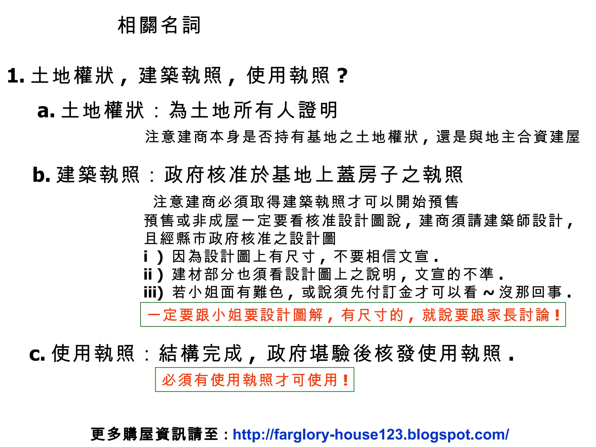 1. 土地權狀 ,  建築執照 ,  使用執照 ? a. 土地權狀：為土地所有人證明 注意建商本身是否持有基地之土地權狀 ,  還是與地主合資建屋 b. 建築執照：政府核准於基地上蓋房子之執照 注意建商必須取得建築執照才可以開始預售 預售或非成屋一定要看核准設計圖說 ,  建商須請建築師設計 ,  且經縣市政府核准之設計圖 i  )  因為設計圖上有尺寸 ,  不要相信文宣 . ii )  建材部分也須看設計圖上之說明 ,  文宣的不準 . iii)  若小姐面有難色 ,  或說須先付訂金才可以看 ~ 沒那回事 . 一定要跟小姐要設計圖解 ,  有尺寸的 ,  就說要跟家長討論 ! c. 使用執照：結構完成 ,  政府堪驗後核發使用執照 . 必須有使用執照才可使用 ! 相關名詞 更多購屋資訊請至 :  http://farglory-house123.blogspot.com/ 