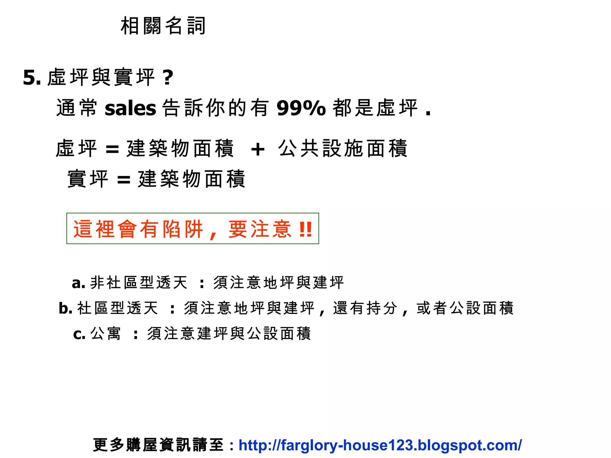 5. 虛坪與實坪 ? 通常 sales 告訴你的有 99% 都是虛坪 . 虛坪 = 建築物面積  +  公共設施面積 實坪 = 建築物面積 這裡會有陷阱 ,  要注意 !! a. 非社區型透天  :  須注意地坪與建坪 b. 社區型透天  :  須注意地坪與建坪 ,  還有持分 ,  或者公設面積 c. 公寓  :  須注意建坪與公設面積 相關名詞 更多購屋資訊請至 :  http://farglory-house123.blogspot.com/ 