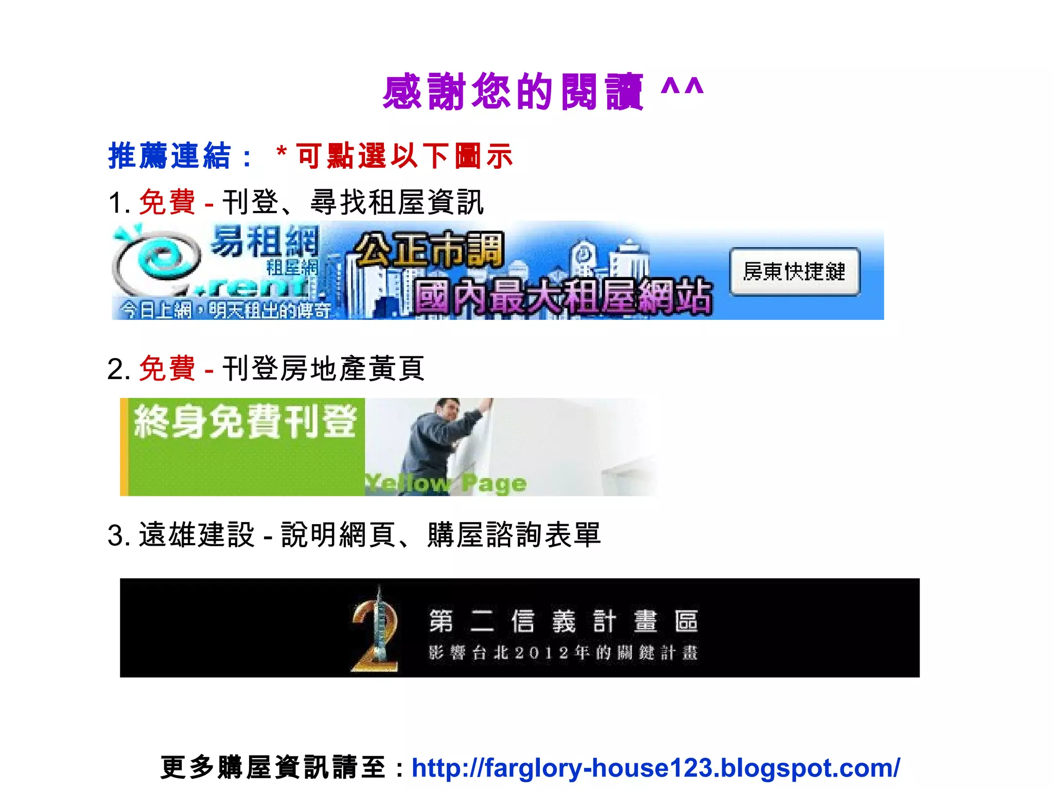 感謝您的閱讀 ^^ 推薦連結 :  * 可點選以下圖示 1. 免費 - 刊登、尋找租屋資訊 2. 免費 - 刊登房地產黃頁 3. 遠雄建設 - 說明網頁、購屋諮詢表單 更多購屋資訊請至 :  http://farglory-house123.blogspot.com/ 