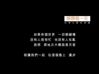 如果有個世界  一切都緩慢 沒有人很匆忙  也沒有人在亂 我想  那地方大概就是天堂 就讓我們一起  在這個島上  漫步 