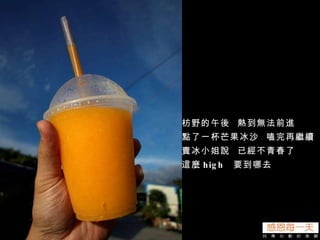 枋野的午後  熱到無法前進 點了一杯芒果冰沙  嗑完再繼續 賣冰小姐說  已經不青春了 這麼 high  要到哪去 