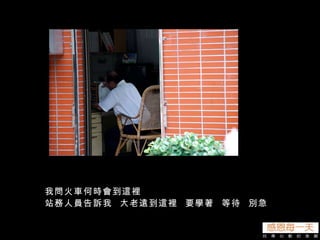 我問火車何時會到這裡 站務人員告訴我  大老遠到這裡  要學著  等待  別急 