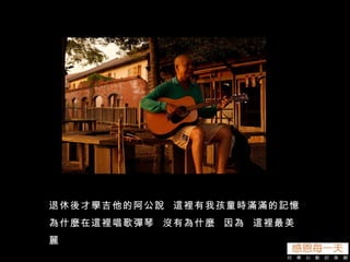 退休後才學吉他的阿公說  這裡有我孩童時滿滿的記憶 為什麼在這裡唱歌彈琴  沒有為什麼  因為  這裡最美麗 
