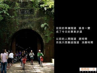 從前的草嶺隧道  搖身一變  成了今日的單車步道 以前的人開隧道  趕時間 而我只想騎進隧道  消磨時間 