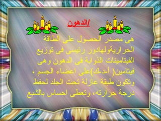الدهون / هى مصدر الحصول على الطاقة الحراريةولهادور رئيسى فى توزيع الفيتامينات الذوابة فى الدهون وهى فيتامين (  أ - د - ك ) على اعضاء الجسم ،وتكون طبقة عازلة تحت الجلد لحفظ درجة حرارته، وتعطى احساس بالشبع  