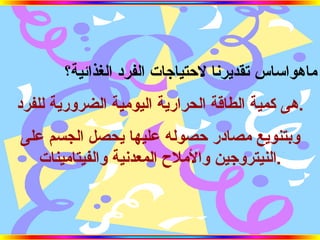 ماهواساس تقديرنا لاحتياجات الفرد الغذائية؟ هى كمية الطاقة الحرارية اليومية الضرورية للفرد . وبتنويع مصادر حصوله عليها يحصل الجسم على النيتروجين والأملاح المعدنية والفيتامينات . 