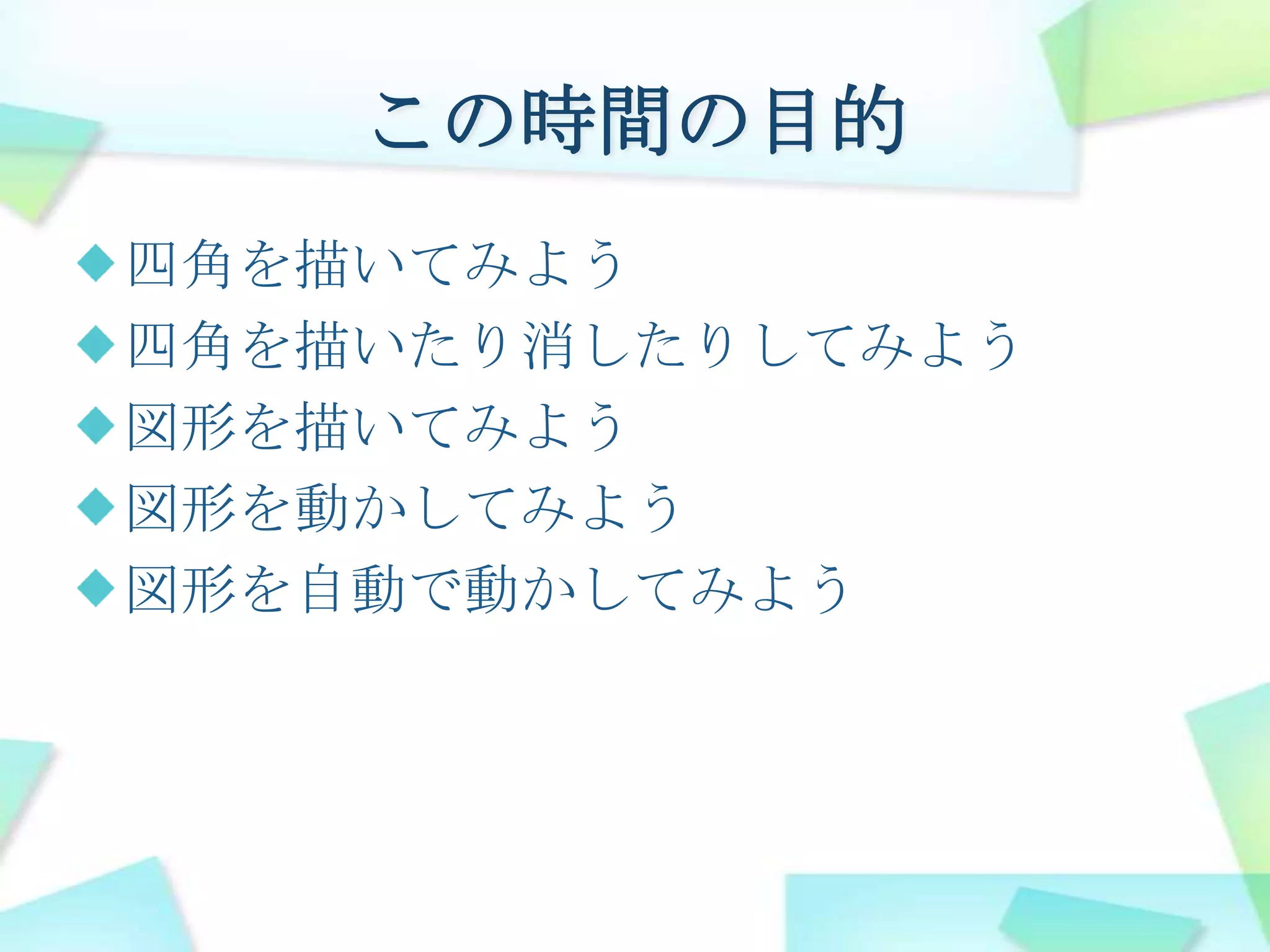 この時間の目的四角を描いてみよう四角を描いたり消したりしてみよう図形を描いてみよう図形を動かしてみよう図形を自動で動かしてみよう