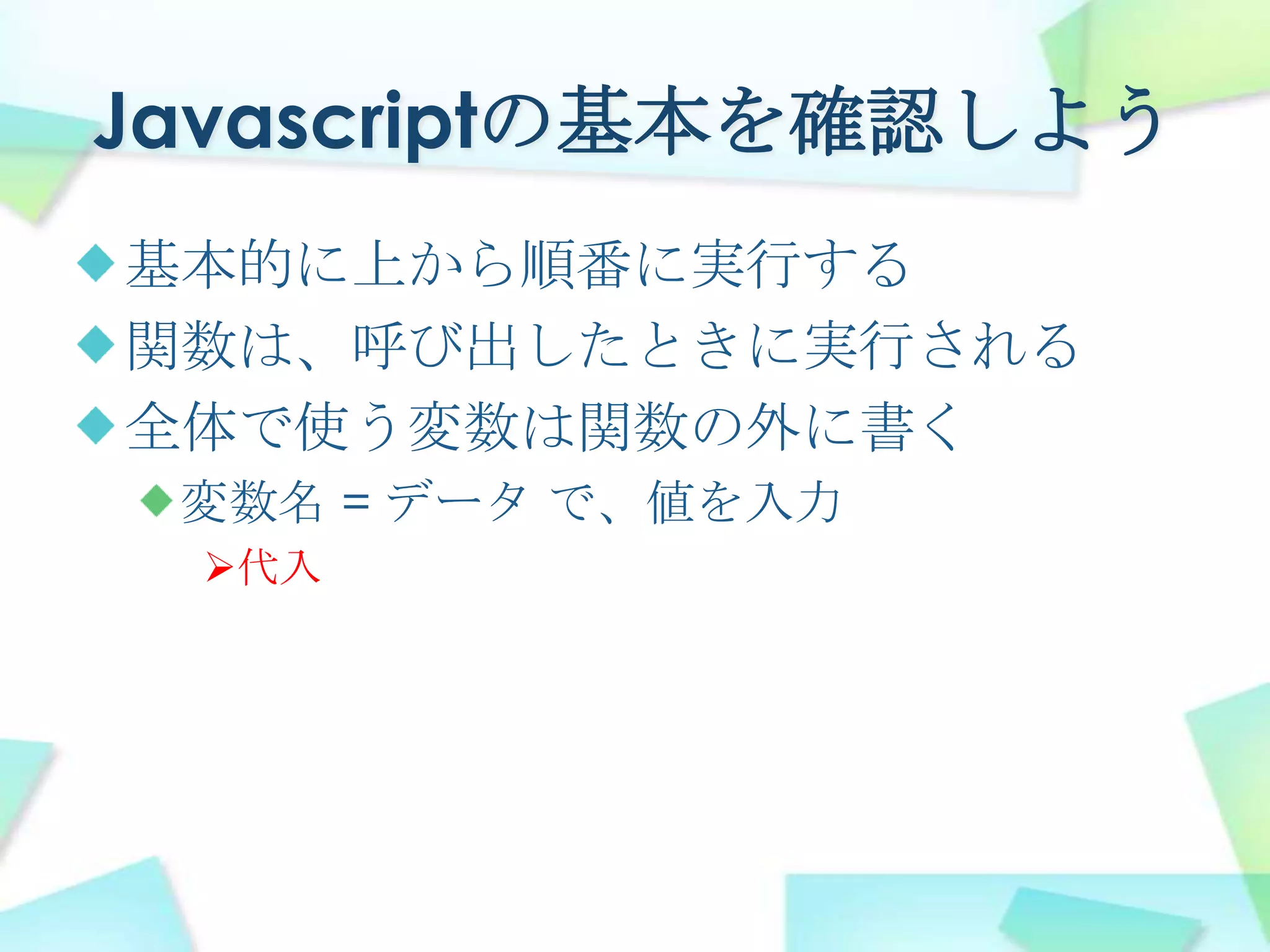 Javascriptの基本を確認しよう基本的に上から順番に実行する関数は、呼び出したときに実行される全体で使う変数は関数の外に書く変数名 = データ で、値を入力代入四角を描いてみようdocument.getElementByIdHTML内のtargetを、Javascriptで使うelmTarget.getContextペンを取るctx.fillStyleペンの「塗りつぶし」を「赤色」にするctx.fillRect塗りつぶされた四角形を描く